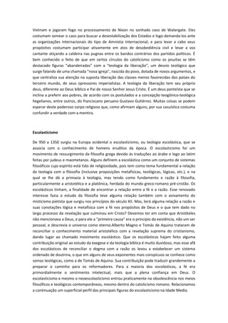 Vietnam e jogaram fogo no processamento de Nixon no sonhado caso de Watergate. Eles
costumam semear o caos para buscar a desestabilização dos Estados e logo demanda-los ante
as organizações internacionais do tipo de Amnistia Internacional, e para levar a cabo seus
propósitos costumam participar ativamente em atos de desobediência civil e levar a voz
cantante atiçando a caldeira nas pugnas entre os bandos contrários dos partidos políticos. É
bem conhecido o feito de que em certos círculos do catolicismo como os jesuítas se têm
destacado figuras “abandeiradas” com a "teologia da liberação", um desvio teológico que
surge falando de uma chamada "nova igreja", nascida do povo, dotada de novos argumentos, e
que centraliza sua atenção na suposta liberação das classes menos favorecidas dos países do
terceiro mundo, de seus opressores imperialistas. A teologia da liberação tem seu próprio
deus, diferente ao Deus bíblico e Pai de nosso Senhor Jesus Cristo. É um deus panteísta que se
inclina a preferir aos pobres, de acordo com os postulados e a concepção teogônico-teológica
hegelianos, entre outros, do franciscano peruano Gustavo Gutiérrez. Muitas coisas se podem
esperar deste poderoso corpo religioso que, como afirmam alguns, por sua casuística costuma
confundir a verdade com a mentira.

Escolasticismo
De 950 a 1350 surgiu na Europa ocidental o escolasticismo, ou teologia escolástica, que se
associa com o conhecimento de homens eruditos da época. O escolasticismo foi um
movimento de ressurgimento da filosofia grega devido às traduções ao árabe e logo ao latim
feitas por judeus e maometanos. Alguns definem a escolástica como um conjunto de sistemas
filosóficos cujo espírito está tido de religiosidade, pois tem como tema fundamental a relação
da teologia com a filosofia (inclusive proposições metafísicas, teológicas, lógicas, etc.), e na
qual se lhe dá a primazia à teologia, mas tendo como fundamento e razão à filosofia,
particularmente a aristotélica e a platônica, herdada do mundo greco-romano pré-cristão. Os
escolásticos tinham, a finalidade de encontrar a relação entre a fé e a razão. Esse renovado
interesse fazia o estudo da filosofia teve alguma relação também com o avivamento do
misticismo pietista que surgiu nos princípios do século XII. Mas, terá alguma relação a razão e
suas conotações lógica e metafísica com a fé nos propósitos de Deus e o que tem dado no
largo processo da revelação que culminou em Cristo? Devemos ter em conta que Aristóteles
não mencionava a Deus, e para ele a "primeira causa" era o principio da existência, não um ser
pessoal, e descrevia o universo como eterno.Alberto Magno e Tomás de Aquino trataram de
reconciliar o conhecimento material aristotélico com a revelação suprema do cristianismo,
dando lugar ao chamado movimento escolástico. Que os escolásticos hajam feito alguma
contribuição original ao estudo da exegese e da teologia bíblica é muito duvidoso, mas esse afã
dos escolásticos de reconciliar o dogma com a razão os levou a estabelecer um sistema
ordenado de doutrina, o que em alguns de seus exponentes mais conspícuos se conhece como
somas teológicas, como a de Tomás de Aquino. Sua contribuição pode traduzir grandemente a
preparar o caminho para os reformadores. Para a maioria dos escolásticos, a fé era
primordialmente o sentimento intelectual, mais que a plena confiança em Deus. O
escolasticismo e mesmo o neoescolasticismo entrou praticamente na obsolescência nos meios
filosóficos e teológicos contemporâneos, mesmo dentro do catolicismo romano. Relacionamos
a continuação um superficial perfil das principais figuras do escolasticismo na Idade Media.

 