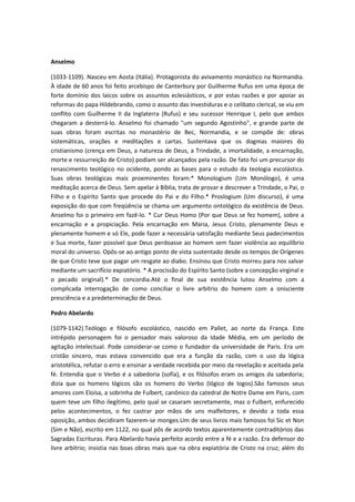 Anselmo
(1033-1109). Nasceu em Aosta (Itália). Protagonista do avivamento monástico na Normandia.
À idade de 60 anos foi feito arcebispo de Canterbury por Guilherme Rufus em uma época de
forte domínio dos laicos sobre os assuntos eclesiásticos, e por estas razões e por apoiar as
reformas do papa Hildebrando, como o assunto das investiduras e o celibato clerical, se viu em
conflito com Guilherme II da Inglaterra (Rufus) e seu sucessor Henrique I, pelo que ambos
chegaram a desterrá-lo. Anselmo foi chamado "um segundo Agostinho", e grande parte de
suas obras foram escritas no monastério de Bec, Normandia, e se compõe de: obras
sistemáticas, orações e meditações e cartas. Sustentava que os dogmas maiores do
cristianismo (crença em Deus, a natureza de Deus, a Trindade, a imortalidade, a encarnação,
morte e ressurreição de Cristo) podiam ser alcançados pela razão. De fato foi um precursor do
renascimento teológico no ocidente, pondo as bases para o estudo da teologia escolástica.
Suas obras teológicas mais proeminentes foram:* Monologium (Um Monólogo), é uma
meditação acerca de Deus. Sem apelar à Bíblia, trata de provar e descrever a Trindade, o Pai, o
Filho e o Espírito Santo que procede do Pai e do Filho.* Proslogium (Um discurso), é uma
exposição do que com freqüência se chama um argumento ontológico da existência de Deus.
Anselmo foi o primeiro em fazê-lo. * Cur Deus Homo (Por que Deus se fez homem), sobre a
encarnação e a propiciação. Pela encarnação em Maria, Jesus Cristo, plenamente Deus e
plenamente homem e só Ele, pode fazer a necessária satisfação mediante Seus padecimentos
e Sua morte, fazer possível que Deus perdoasse ao homem sem fazer violência ao equilíbrio
moral do universo. Opôs-se ao antigo ponto de vista sustentado desde os tempos de Orígenes
de que Cristo teve que pagar um resgate ao diabo. Ensinou que Cristo morreu para nos salvar
mediante um sacrifício expiatório. * A procissão do Espírito Santo (sobre a concepção virginal e
o pecado original).* De concordia.Até o final de sua existência lutou Anselmo com a
complicada interrogação de como conciliar o livre arbítrio do homem com a onisciente
presciência e a predeterminação de Deus.
Pedro Abelardo
(1079-1142).Teólogo e filósofo escolástico, nascido em Pallet, ao norte da França. Este
intrépido personagem foi o pensador mais valoroso da Idade Média, em um período de
agitação intelectual. Pode considerar-se como o fundador da universidade de Paris. Era um
cristão sincero, mas estava convencido que era a função da razão, com o uso da lógica
aristotélica, refutar o erro e ensinar a verdade recebida por meio da revelação e aceitada pela
fé. Entendia que o Verbo é a sabedoria (sofía), e os filósofos eram os amigos da sabedoria;
dizia que os homens lógicos são os homens do Verbo (lógico de logos).São famosos seus
amores com Eloísa, a sobrinha de Fulbert, canônico da catedral de Notre Dame em Paris, com
quem teve um filho ilegítimo, pelo qual se casaram secretamente, mas o Fulbert, enfurecido
pelos acontecimentos, o fez castrar por mãos de uns malfeitores, e devido a toda essa
oposição, ambos decidiram fazerem-se monges.Um de seus livros mais famosos foi Sic et Non
(Sim e Não), escrito em 1122, no qual pôs de acordo textos aparentemente contraditórios das
Sagradas Escrituras. Para Abelardo havia perfeito acordo entre a fé e a razão. Era defensor do
livre arbítrio; insistia nas boas obras mais que na obra expiatória de Cristo na cruz; além do

 
