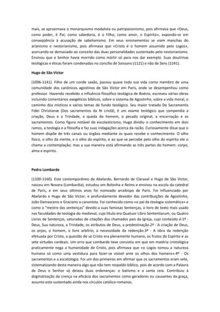 mais, se aproximava o monarquismo modalista ou patripasionismo, pois afirmava que «Deus,
como poder, é Pai; como sabedoria, é o Filho; como amor, o Espírito», expondo-se em
conseqüência à acusação de sabelianismo. Em seus ensinamentos se viam manchas do
arianismo e nestorianismo, pois afirmava que «Cristo é o homem assumido pelo Logos»,
acercando-se demasiado ao conceito das duas personalidades sustentado pelo nestorianismo.
Ensinou que o Senhor havia morrido como mártir só para nos dar exemplo. Suas doutrinas
teológicas e éticas foram condenadas no concílio de Soissons (1121) e não de Sens (1141).
Hugo de São Victor
(1096-1141). Filho de um conde saxão, passou quase toda sua vida como membro de uma
comunidade dos canônicos agostinos de São Victor em Paris, onde se desempenhou como
professor. Havendo recebido a influência filosófico teológica de Boécio, escreveu várias obras
incluindo comentários exegéticos bíblicos, sobre o sistema de Agostinho, sobre a vida moral, o
caminho dos místicos e vários temas de fundo teológico. Seu maior tratado De Sacramentis
Fidei Christianæ (Dos sacramentos da fé cristã), é um exame teológico que compendia a
criação, Deus e a Trindade, a queda do homem, o pecado original, a encarnação e os
sacramentos. Como figura notável do escolasticismo, Hugo dividiu o conhecimento em dois
ramos, a teologia e a filosofia e faz suas indagações acerca da razão. Curiosamente disse que o
homem dispõe de três canais ou órgãos mediante os quais recebe o conhecimento: O olho
físico, o olho da mente, e o olho do espírito, e ao que se percebe pelo olho do espírito ele o
chama a contemplação; mas a sua maneira está afirmando as três partes do homem: corpo,
alma e espírito.

Pedro Lombarde
(1100-1160). Este contemporâneo de Abelardo, Bernardo de Claraval e Hugo de São Victor,
nasceu em Novara (Lombardia), estudou em Bolonha e Reims e ensinou na escola da catedral
de Paris, e em seus últimos anos foi nomeado arcebispo de Paris. Foi influenciado por
Abelardo e Hugo de São Victor, e profundamente devedor das contribuições de Agostinho,
João Damasceno e Graciano o canonista. Foi conhecido como «o pai da teologia sistemática» e
como o "mestre das sentenças" devido a suas famosas Sentenças, o livro de texto mais usado
nas faculdades de teologia do medieval, cujo título era Quatuor Libro Sententiarum, ou Quatro
Livros de Sentenças, saturados de citações dos chamados pais da Igreja, cujo conteúdo é:1º Deus, Sua natureza, a Trindade, os atributos de Deus, a predestinação.2º - A criação de Deus,
os anjos, o homem, o livre arbítrio, a necessidade da redenção.3º - A obra da redenção
efetuada por Cristo, a questão de se Cristo era plenamente humano, os frutos do Espírito e as
sete virtudes cardeais. Um erro que Lombarde teve consistiu em que em matéria cristológica
praticamente nega a humanidade de Cristo, pois afirmava que «o Logos tomou a natureza
humana só como uma vestidura para fazer-se visível ante os olhos dos homens».4º - Os
sacramentos e a escatologia. Foi um dos primeiros em afirmar que os sacramentos eram sete,
sistematizando desta maneira algo que não tem respaldo bíblico, pois de acordo com a Palavra
de Deus o Senhor só deixou duas ordenanças: o batismo e a santa ceia. Contribuiu à
dogmatização da crença na eficácia dos sacramentos como geradores ou causantes da graça,
assunto este sustentado ainda nos círculos católico-romanos.

 