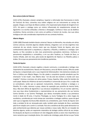 Boa ventura (João de Fidanza)
(1221-1274), Chamado o doutor seráphicus. Superior e reformador dos franciscanos à morte
de Francisco de Assis, converteu essa ordem religiosa em um instrumento ao serviço do
papado. Chegou a ser bispo de Albano cardeal, e foi responsável pela eleição de Gregório X em
1271. Há quem o cataloga como um místico influenciado do neoplatonismo através de
Agostinho e os escritos atribuídos a Dionísio o Areopagita. Conhecia e fazia uso da dialética
escolástica. Outras correntes o tem como um político e homem do mundo, mas suas obras
teológicas tem sido consideradas importantes em seu contexto histórico.
Alberto Magno
(1200-1280) Chamado também doutor universal. Nasceu na Alemanha, mas estudou em vários
centros culturais, incluindo algumas cidades italianas, chegando a ser um dos engenhos mais
universais de seu século, mesmo maior que seu discípulo Tomás de Aquino, pois seus
conhecimentos abarcaram a arquitetura, a alquimia, a filosofia, a botânica e a teologia. Com
Aquino, se lhes considera os dois mais proeminentes pensadores dominicos. Conhecia o
pensamento neoplatônico e aristotélico, e em sua obra Teodicea, ou Tratado de Deus, se
mostra influído, alem do mais, pela escola de Agostinho de Hipona e os filósofos judeus e
árabes. Diz-se que seu pensamento tem tendências panteístas.
Tomás de Aquino
(1224-1274). Chamado o doutor angélico e doutor communis, e considerado o teólogo mais
importante do escolasticismo. Nasceu em Roccasecca, cerca de Monte cassino, filho do conde
de Aquino e emparentado com a casa imperial de Hohenstaufem. Este domenico estudou em
Paris e Colônia com Alberto Magno. Era tão calado e corpulento quando estudante que lhe
chamavam "o boi mudo", mas Alberto dizia: "um dia este boi encherá o mundo com seus
mugidos". Ensinou e escreveu em vários países: França, Espanha, Itália, onde foi membro da
corte papal. Abaixo da influência da teoria aristotélica e convencido de que a fé e a razão não
se contradiziam, senão que se apoiavam mutuamente, intentou sintetizar a teologia e a
filosofia, fé e razão, natureza e graça, abaixo da suposição que provinha da mesma fonte,
Deus. Mas bem diferia de Agostinho e sua estrutura neoplatônica. Foi um escritor ubérrimo,
mas suas duas obras fundamentais e representativas de seu pensamento são sua Summa
Contra Gentiles e sua Summa Theologiæ, que deixou incompleta devido a sua prematura
morte à idade de 49 anos. A Summa Theologiæ, ou Suma Teológica foi a obra magna da
escolástica, considerada por muito tempo por sacerdotes e teólogos católicos, quase de igual
valor que as Sagradas Escrituras.Não obstante seu aristotelismo, para Tomás de Aquino nem
toda a verdade há de ser alcançada pela razão, também pela revelação de Deus, assimilada
pela fé em relação com o sentir e a vontade. Para ele a existência de Deus pode demonstrar-se
pelo conhecimento que obtemos por nossos sentidos e nossa razão. Não foi um inovador de
doutrina alguma, senão um exponente sistemático da teologia católica oficial de seu tempo.
Os discípulos de Aquino se enredaram em vãs indagações dando as vezes mais importância ao
mero raciocínio que à revelação divina. Em matéria de cristologia, pode afirmar-se que Tomás

 