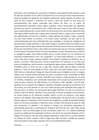 penitentes, como satisfação por suas ofensas. Só faltava a aprovação oficial do Vaticano, a qual
foi dada por Clemente VI em 1343.É necessário levar em conta que foi tão impressionante a
estrutura teológica de Agostinho, que desafortunadamente a igreja apóstata só aceitou uma
parte de seus conceitos e doutrinas; me atrevo a dizer que aceitou só essa parte que
necessariamente não estava sustentada pela Palavra de Deus, ou se estava foi
lamentavelmente deturpada. Damos alguns exemplos. Temos mencionado que Agostinho
afirmava que tanto os sacramentos como a Palavra de Deus serviam como meios de graça;
disso a igreja apóstata pôs a maior ênfase nos sacramentos até o dia de hoje. Agostinho havia
feito alguma diferenciação entre a igreja como instituição visível e a igreja como a comunhão
dos predestinados, dos que tem o Espírito; a igreja apóstata não chegou a negar a segunda,
mas pôs maior ênfase na primeira, e há muitos outros exemplos, até que tudo se foi
institucionalizando pelo lado enfatizado.Toda esta montagem e enredo das indulgências foi
ignorado pelos cristãos primitivos; e não é difícil imaginar o paralelo tráfico de influências que
se geraria por parte de alguns penitentes buscando influentes alavanca entre os eclesiásticos a
fim de que intercederam ante as altas esferas da clerezia para que por meio das indulgências
se lhes reduzira o período de prova. De tudo isto podemos concluir facilmente que ao instituir
as indulgências pagas como válidas também para o mundo invisível, em seu momento era
necessário complementa-lo com o do "purgatório", as missas pelos defuntos, e o culto dos
santos. Mas Deus suscitou pessoas valentes como Antonio, arcebispo de Florência, que se
atreveu a escrever: "Não possuímos nenhum testemunho nas Escrituras ou nos Pais para
provar as indulgências, senão somente a autoridade de alguns autores modernos" (SUMMA DE
TEOLOGÍA, parte 1ª, título 10, cap. 3, pág. 202, Venecia 1582). João de Wesel, eminente
professor e reitor da Universidade de Erfurt, onde anos mais tarde estudou Lutero, no ano
1481 morreu condenado por herege por haver ensinado que as indulgências eram um engano
piedoso, que o laicado deveria participar da copa na eucaristia e que a autoridade da Bíblia
estava por cima dos papas e concílios. João XXII, quem ocupou o cargo de papa em sua corte
em Avinhão, estabeleceu uma constituição relacionada com as taxæ sacræ pænitentiaræ (O
nome da Rosa. Umberto Eco. RBA Editores, S.A., Barcelona, 1994. Pág.280), a fim de obter
ganâncias com os pecados dos religiosos. Exemplos: Eclesiástico que pecava carnalmente com
uma monja, com uma parente ou com uma mulher donzela; pela absolvição devia pagar 67
libras de ouro e 12 soldos. Por atos bestiais devia pagar 200 libras. Por atos com meninos ou
animais e não com fêmeas, 100 libras. Uma monja que se houver entregado a vários homens,
ao mesmo tempo ou em diferentes ocasiões, dentro ou fora do convento, e que depois
aspirara a ser abadesa, devia pagar para obter o perdão papal, 131 libras de ouro e 15 soldos.
Quantos papas se enriqueciam neste comércio de indulgências e perdão de pecados?Também
existe um livro que escandalizou a Martinho Lutero, titulado Taxa Cameræ (se pode ler todo
este documento no apêndice I do capítulo V, Sardes) seu Cancelleriæ Apostolicæ (A
autenticidade desta obra é confirmada por Poliodoro Virvil (De Nat. Rer. Libro VIII)e Claude
d’Esoence, reitor da Universidade de Paris (Comentário sobre Tito 1:7). Também Audofredo
enumera as edições do livro publicadas em Roma, mais de 25, em uma obra dedicada a Pío VI.
Gregório XIII auspiciou uma das tantas edições posteriores), onde Leon X, à ocasião pontífice
em tempos de Lutero, estipula a tarifa a pagar para obter do papa o perdão por qualquer
classe de pecado. Eis aqui alguns pecados com seus correspondentes preços:
Impureza..................................................... 27

 