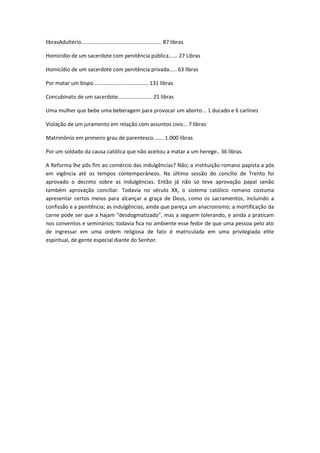 librasAdultério...................................................... 87 libras
Homicídio de um sacerdote com penitência pública...... 27 Libras
Homicídio de um sacerdote com penitência privada..... 63 libras
Por matar um bispo..................................... 131 libras
Concubinato de um sacerdote....................... 21 libras
Uma mulher que bebe uma beberagem para provocar um aborto... 1 ducado e 6 carlines
Violação de um juramento em relação com assuntos civis... 7 libras
Matrimônio em primeiro grau de parentesco....... 1.000 libras
Por um soldado da causa católica que não aceitou a matar a um herege.. 36 libras.
A Reforma lhe pôs fim ao comércio das indulgências? Não; a instituição romano papista a pôs
em vigência até os tempos contemporâneos. Na última sessão do concílio de Trento foi
aprovado o decreto sobre as indulgências. Então já não só teve aprovação papal senão
também aprovação conciliar. Todavia no século XX, o sistema católico romano costuma
apresentar certos meios para alcançar a graça de Deus, como os sacramentos, incluindo a
confissão e a penitência; as indulgências, ainda que pareça um anacronismo; a mortificação da
carne pode ser que a hajam "desdogmatizado", mas a seguem tolerando, e ainda a praticam
nos conventos e seminários; todavia fica no ambiente esse fedor de que uma pessoa pelo ato
de ingressar em uma ordem religiosa de fato é matriculada em uma privilegiada elite
espiritual, de gente especial diante do Senhor.

 