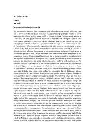 IV - Tiatira ( 4ª Parte )
TIATIRA
(4a. parte)
A condição de Tiatira não melhorará
"Eis que a prostro de cama, bem como em grande tribulação os que com ela adulteram, caso
não se arrependam das obras que ela incita." (v.22).Quando a Igreja decidiu mesclar-se com o
paganismo, foi infiel ao Senhor, houve adultério, fornicação, isto é, confusão, então a igreja de
Tiatira caiu em uma grave condição espiritual. É prostrada em cama por causa de uma
enfermidade incurável, e sobrevêm grande tribulação para os que adulteram com ela,
tribulação por certo diferente à que a Igreja têm sofrido ao longo de sua existência desde o dia
de Pentecostes, e diferente também à que sobrevirá sobre todos os moradores da terra (cfr.
Mateus 24:21). Note que ela não se arrepende; esse sistema seguirá apartado de Deus até os
últimos dias, mas o Senhor chama a que se arrependam os que adulteram com ela, a que se
arrependam das obras dela. Os que adulteram com esse sistema devem arrepender-se das
obras desse sistema. O sistema católico romano não se contaminou só no passado romano;
tem seguido contaminando-se ao longo de toda a história, absorvendo e assimilando todos os
costumes do paganismo e as coisas relacionadas com a idolatria onde quer que vá. Por
exemplo, assimilou o natal e todas as festas pagãs babilônicas e européias e sacramenta todos
os rituais indígenas nas terras nas que tem influência. Vemos então que nos tempos de Tiatira
se tem perdido a expressão de muitas coisas que o Senhor deixou em Sua Igreja, como o
sacerdócio de todos os crentes, a vida no Espírito, a expressão da vida do Corpo e a Igreja
como templo vivo de Deus, mudado pela construção de grandes templos materiais; também se
havia perdido o de um candeeiro em cada localidade, foi proibido a leitura da Bíblia e se
ocultou a doutrina da salvação por graça por meio da fé. Desde a idade do obscurantismo com
suas conversões superficiais e batismos em massa, sua carga de superstição e crenças em
astrologia, mesmo em nosso tempo se segue empregando certo tipo de cerimônias religiosas,
"sacramentos" e símbolos externos associados com o fetichismo como meios mágicos para
evitar o desastre e lograr objetivos desejados. Assim mesmo vemos como surgiram homens
pagãos que se assenhorearam do culto do Senhor abaixo uma falsa roupagem. Pra ninguém é
segredo, e menos para eles, que o papado é uma instituição profana, e os papas, longe de ser
vigários de Cristo e sucessores de Pedro, não são senão sucessores diretos de um sacerdócio
pagão, muitos deles carregados e convictos de fornicação, sodomia, adultério, assassinato,
violação, borracheiras, intrigas, e até satanismo, que com freqüência tem sido de tudo menos
os homens santos que têm proclamado ser. Não é o propósito deste livro entrar em detalhes,
mas se tem escrito milhares de livros referindo-se a essa instituição e suas imoralidades, com
minuciosos detalhes e nomes próprios dos protagonistas, e querer negar esses atos históricos
mesmo dos tempos contemporâneos, é como pretender tapar o sol com os dedos, como se
diz. Há uma larga e negra lista dessa classe de romanos pontífices da obscura Idade Média.
Neste versículo a Bíblia nos diz que na grande tribulação serão achadas pessoas cristãs no
estado de Tiatira, ou seja, associadas ou vinculadas com o estado do sistema religioso católico
romano e com os sistemas religiosos de tipo denominacional dele derivados, que querem

 
