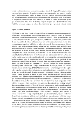 emular o catolicismo romano em seus ritos ou algum aspecto de liturgia, diferença entre clero
e crentes laicos, presentes do poder temporal, reverencia excessiva aos pastores, templos
feitos com mãos humanas, efeitos de sons e luzes para manejar animicamente as massas,
etc....Há neste momento um chamado do Senhor para que as pessoas que estão ali enredadas
se arrependam, se desvinculem desse sistema, e se firmem no Senhor, e dentro das quatro
que permanecerão até a vinda do Senhor, busquem a igreja que o Senhor não condena,
Filadélfia, para que busquem o estado do cristianismo que representa à igreja bíblica.
O juízo da Grande Prostituta
"23 Matarei os seus filhos, e todas as igrejas conhecerão que eu sou aquele que sonda mentes
e corações, e vos darei a cada um segundo as vossas obras." (v.23).Na Palavra de Deus está
previsto um juízo e uma sentença contra o cristianismo apóstata e infiel, "grande meretriz que
se acha sentada sobre muitas águas, com quem se prostituíram os reis da terra; e, com o vinho
de sua devassidão". O sistema católico romano tem continuado exatamente a mesma tática
empregada pelo paganismo babilônico de todos os tempos, de dominar aos mesmos sistemas
políticos e aos governantes das nações, prática que vem operando desde a Assíria, Egito,
Babilônia, Medo-Pérsia, Grécia e o Império Romano. O romanopapismo em toda sua história o
tem praticado, e o fará inclusive com o mesmo Anticristo por um pouco de tempo."3
Transportou-me o anjo, em espírito, a um deserto e vi uma mulher montada numa besta
escarlate, besta repleta de nomes de blasfêmia, com sete cabeças e dez chifres.4 Achava-se a
mulher vestida de púrpura e de escarlata, adornada de ouro, de pedras preciosas e de pérolas,
tendo na mão um cálice de ouro transbordante de abominações e com as imundícias da sua
prostituição.5 Na sua fronte, achava-se escrito um nome, um mistério: BABILÔNIA, A GRANDE,
A MÃE DAS MERETRIZES E DAS ABOMINAÇÕES DA TERRA.6 Então, vi a mulher embriagada
com o sangue dos santos e com o sangue das testemunhas de Jesus; e, quando a vi, admireime com grande espanto." (Ap. 17:3-6).A besta representa o sistema de governo das nações
sobre o qual se senta, tem dominado, o sistema religioso babilônico, e em particular se refere
ao que tem surgido da mescla do paganismo com o cristianismo romano, e à que a Palavra
chama a grande prostituta. Se adorna de ouro, pedras preciosas e pérolas; mas isso é uma
aparência, não é sua edificação sólida e interior; é só uma fachada superficial e atraente, mas
que abaixo dessa roupagem oculta as profundezas de Satanás. Se fez rainha e se tem vestido
de vestiduras reais, se fez rica e poderosa, mas tem derramado muito sangue dos santos
mártires de Jesus e a Bíblia anuncia seu fim, sua morte. Quando será esse fim da prostituta?
Quem destruirá a prostituta? A Palavra de Deus diz que as mesmas nações que dão o poder à
besta, sobre as quais tem dominado o papado, estas se encarregarão de destruir a grande
sistema católico romano, e parece que isto ocorrerá sem fórmula de juízo. "Os dez chifres que
viste e a besta, esses odiarão a meretriz, e a farão devastada e despojada, e lhe comerão as
carnes, e a consumirão no fogo." (Ap 17:16). Claro que até a última hora, inclusive nos tempos
do anticristo, esse sistema religioso estará confiado em seu poder, suas influências e suas
riquezas, e jamais espera algo semelhante. Mas Deus tem determinado que esse seja seu fim
"5 porque os seus pecados se acumularam até ao céu, e Deus se lembrou dos atos iníquos que
ela praticou.6 Dai-lhe em retribuição como também ela retribuiu, pagai-lhe em dobro segundo
as suas obras e, no cálice em que ela misturou bebidas, misturai dobrado para ela.7 O quanto a
si mesma se glorificou e viveu em luxúria, dai-lhe em igual medida tormento e pranto, porque

 