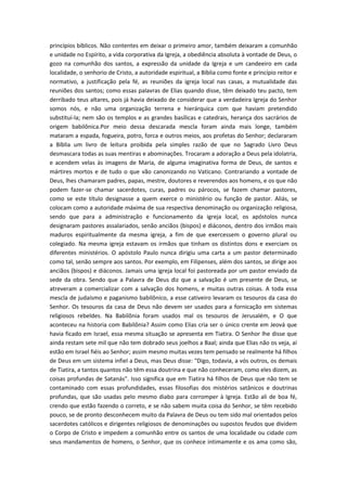 princípios bíblicos. Não contentes em deixar o primeiro amor, também deixaram a comunhão
e unidade no Espírito, a vida corporativa da Igreja, a obediência absoluta à vontade de Deus, o
gozo na comunhão dos santos, a expressão da unidade da Igreja e um candeeiro em cada
localidade, o senhorio de Cristo, a autoridade espiritual, a Bíblia como fonte e princípio reitor e
normativo, a justificação pela fé, as reuniões da igreja local nas casas, a mutualidade das
reuniões dos santos; como essas palavras de Elias quando disse, têm deixado teu pacto, tem
derribado teus altares, pois já havia deixado de considerar que a verdadeira Igreja do Senhor
somos nós, e não uma organização terrena e hierárquica com que haviam pretendido
substituí-la; nem são os templos e as grandes basílicas e catedrais, herança dos sacrários de
origem babilônica.Por meio dessa descarada mescla foram ainda mais longe, também
mataram a espada, fogueira, potro, forca e outros meios, aos profetas do Senhor; declararam
a Bíblia um livro de leitura proibida pela simples razão de que no Sagrado Livro Deus
desmascara todas as suas mentiras e abominações. Trocaram a adoração a Deus pela idolatria,
e acendem velas às imagens de Maria, de alguma imaginativa forma de Deus, de santos e
mártires mortos e de tudo o que vão canonizando no Vaticano. Contrariando a vontade de
Deus, lhes chamaram padres, papas, mestre, doutores e reverendos aos homens, e os que não
podem fazer-se chamar sacerdotes, curas, padres ou párocos, se fazem chamar pastores,
como se este título designasse a quem exerce o ministério ou função de pastor. Aliás, se
colocam como a autoridade máxima de sua respectiva denominação ou organização religiosa,
sendo que para a administração e funcionamento da igreja local, os apóstolos nunca
designaram pastores assalariados, senão anciãos (bispos) e diáconos, dentro dos irmãos mais
maduros espiritualmente da mesma igreja, a fim de que exercessem o governo plural ou
colegiado. Na mesma igreja estavam os irmãos que tinham os distintos dons e exerciam os
diferentes ministérios. O apóstolo Paulo nunca dirigiu uma carta a um pastor determinado
como tal, senão sempre aos santos. Por exemplo, em Filipenses, além dos santos, se dirige aos
anciãos (bispos) e diáconos. Jamais uma igreja local foi pastoreada por um pastor enviado da
sede da obra. Sendo que a Palavra de Deus diz que a salvação é um presente de Deus, se
atreveram a comercializar com a salvação dos homens, e muitas outras coisas. A toda essa
mescla de judaísmo e paganismo babilônico, a esse cativeiro levaram os tesouros da casa do
Senhor. Os tesouros da casa de Deus não devem ser usados para a fornicação em sistemas
religiosos rebeldes. Na Babilônia foram usados mal os tesouros de Jerusalém, e O que
aconteceu na historia com Babilônia? Assim como Elias cria ser o único crente em Jeová que
havia ficado em Israel, essa mesma situação se apresenta em Tiatira. O Senhor lhe disse que
ainda restam sete mil que não tem dobrado seus joelhos a Baal; ainda que Elias não os veja, aí
estão em Israel fiéis ao Senhor; assim mesmo muitas vezes tem pensado se realmente há filhos
de Deus em um sistema infiel a Deus, mas Deus disse: "Digo, todavia, a vós outros, os demais
de Tiatira, a tantos quantos não têm essa doutrina e que não conheceram, como eles dizem, as
coisas profundas de Satanás". Isso significa que em Tiatira há filhos de Deus que não tem se
contaminado com essas profundidades, essas filosofias dos mistérios satânicos e doutrinas
profundas, que são usadas pelo mesmo diabo para corromper à Igreja. Estão ali de boa fé,
crendo que estão fazendo o correto, e se não sabem muita coisa do Senhor, se têm recebido
pouco, se de pronto desconhecem muito da Palavra de Deus ou tem sido mal orientados pelos
sacerdotes católicos e dirigentes religiosos de denominações ou supostos feudos que dividem
o Corpo de Cristo e impedem a comunhão entre os santos de uma localidade ou cidade com
seus mandamentos de homens, o Senhor, que os conhece intimamente e os ama como são,

 