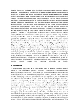 lhes diz: "Outra carga não jogarei sobre vós; 25 tão-somente conservai o que tendes, até que
eu venha.". São suficientes os ensinamentos do evangelho para a salvação. Não é necessário
outra carga. Se alguém leva a carga imposta pelos homens, deixa a carga de Deus. A carga
imposta pelas organizações eclesiásticas podem entrar facilmente dentro das profundezas de
Satanás, com seus profundos mistérios, práticas cerimoniais e rituais, mesmo quando os
clérigos as cataloguem de profundezas de santidade. É necessário reter o verdadeiro depósito
de Deus, o apostólico, até a vinda de Cristo, sem acrescentar-lhe as invenções que os homens
tem criado com o passar do tempo. Desde o momento em que Satanás introduziu na igreja
apóstata seu próprio trono e sentou nele o seu sumo pontífice, foi fácil introduzir os
ensinamentos babilônicos das profundezas de Satanás.A partir de Tiatira se opera uma troca.
Nas três primeiras idades da Igreja: Éfeso, Esmirna e Pérgamo, que compreende a igreja
primitiva, a patrística, a das perseguições, a chamada imperial ou constantiniana (católica
antiga), o Senhor menciona primeiro o que tem que ouvir o que diz o Espírito, e logo menciona
sobre o galardão. Mas a partir de Tiatira há uma troca dessa ordem, e aparece primeiro o
galardão. Por quê? Porque a partir de Tiatira se menciona a vinda do Senhor, e isso significa
que no cristianismo haverão pessoas que seguirão no estado de Tiatira até que venha o
Senhor. Quando vier o Senhor não haverá pessoas no estado de Pérgamo, pois Tiatira saiu de
Pérgamo, mas Éfeso passou, Esmirna passou e Pérgamo passou, finalizou, como quando um
animal pare um filho e morre. De acordo com o versículo 25, o estado profético de Tiatira, o
catolicismo tridentino, o papado romano, toda essa situação não passa, pois seguirá até a
vinda do Senhor; e já ao final, o Senhor lhe disse à parte de seu povo que se encontra nesse
sistema babilônico: " Ouvi outra voz do céu, dizendo: Retirai-vos dela, povo meu, para não
serdes cúmplices em seus pecados e para não participardes dos seus flagelos; " (Ap. 18:4). O
catolicismo romano durará até o tempo em que venha Cristo, a grande pedra não cortada por
mãos humanas, e rompa e esmiúce toda a construção do poder humano, dos reinos deste
mundo,
trazendo
consigo
uma
repentina
culminação
da
historia.
O tijolo e a pedra
" 26 Ao vencedor, que guardar até ao fim as minhas obras, eu lhe darei autoridade sobre as
nações,27 e com cetro de ferro as regerá e as reduzirá a pedaços como se fossem objetos de
barro " (vv.26-27).Já temos visto a grosso modo que assim como no Antigo Testamento uma
mulher pagã se uniu em matrimônio ilegal e proibido por Deus, com um hebreu, o mesmo
sucedeu entre a igreja e o mundo, gerando assim uma grande prostituta, mas em meio de uma
condição institucional mundana, abaixo a férula de uma organização religiosa dominante,
ambiciosa e contemporizada, inclinada ao domínio temporal e que chegou a dominar o mundo
e receber a glória dos homens. Individualmente a cada cristão do tempo de Tiatira, prostituta
que chegou a sentar-se sobre o lombo da besta, o Senhor lhe mostra outra alternativa: deixar
esse caminho de Jezabel, vencer sobre a tentação de fazer-se governante temporal, guardar
Suas obras até o fim e ser fiel, não contaminar-se com a idolatria em qualquer de suas
expressões, deixar de morar na terra, onde o príncipe é Satanás, e retomar como corpo a
condição de Igreja peregrina nesta terra. Em outras palavras, vencer tudo o que se resume
nesse sistema católico romano. Que promessas há para o vencedor de Tiatira? Governar,
reinar com Cristo no Reino vindouro. Os vencedores de Tiatira, os que vencem ao catolicismo e
a todo o sistema religioso denominacional dele derivado, também se relacionam com o "filho

 
