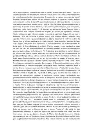 varão, que regerá com vara de ferro a todas as nações" de Apocalipse 12:5, e com " Com vara
de ferro as regerás e as despedaçarás como um vaso de oleiro. " do Salmo 2:9. Quando estarão
os vencedores recebendo essa autoridade de quebrantar as nações como vaso de oleiro?
Durante o eventual reino milenar. Por que relaciona o Senhor as nações e o sistema religioso
dominante com vasilhas de barro? A resposta a temos desde o Gênesis. O diabo e os homens
que seguem sua corrente querem imitar a obra de Deus. Satanás e seus seguidores iniciam a
construção da cidade terrena, Babilônia, e seu sistema político religioso, não com pedras,
senão com tijolos (barro cozido). " 3 E disseram uns aos outros: Vinde, façamos tijolos e
queimemo-los bem. Os tijolos serviram-lhes de pedra, e o betume, de argamassa.4 Disseram:
Vinde, edifiquemos para nós uma cidade e uma torre cujo tope chegue até aos céus e
tornemos " (Gn. 11:3-4).O que o homem produz, seus sistemas políticos, religiosos, seus
aparatos militares, todo o que se aparta de Deus, é barro, é destrutível; em troca as obras do
Senhor Deus se referem à edificação da cidade celestial, a Nova Jerusalém, o edifício de Deus
que é a Igreja, com pedras vivas e preciosas. As obras dos homens, por muito que tratem de
imitar a obra de Deus, não deixam de ser tijolo. O Senhor convida a vencer guardando as obras
de Deus por cima das obras dos homens, e o vencedor receberá a mesma autoridade para
governar que recebeu o Senhor Jesus do Pai. As obras da igreja apóstata se realizam debaixo
da influência de Satanás. Disse o jesuíta Alfonso Lano Escobar em sua coluna dominical do
periódico O Tempo, falando sobre a existência do inferno: "Nunca tem faltado na história da
Igreja alguns fundamentalistas, que em vez de interpretar, se apegam à letra dos textos,
fazendo dizer não o que quis o escritor sagrado, inspirado pelo Espírito Santo, senão a mera
letra. Esquecem que os textos sagrados são mensagens de Deus, expressados em uma cultura
distinta da nossa, e com uma linguagem carregada de mitos, símbolos e hipérboles, todos a
serviço de uma mensagem que necessita ser lida criticamente e "traduzido" a nossa época.
Hoje na Igreja se trabalha em fazer a "tradução" da fé no inferno, a nossa cultura moderna" ( O
TEMPO, Santafé de Bogotá, D.C., Agosto 18 de 1996, página 4A).Uma vez mais, e não só é
assunto do supersticioso medieval, o catolicismo romano segue manifestando que
pretendidamente se tem dotado do direito de interpretar, "traduzir" e fazer sua acomodada
exegese das Escrituras. Sempre é sabido que os textos bíblicos simplesmente querem dizer o
que ali está escrito, e isto para todos os tempos; e se alguma simbologia encerra alguns textos,
a mesma Palavra de Deus se encarrega de interpreta-la e dar-nos sua correta exegese e
explicação, pois os textos claros podem esclarecer as passagens obscuras. A perspicuidade das
Escrituras faz que sejam entendidas por qualquer pessoa espiritual que queira conhecê-las.
Para entender o significado das Escrituras não se necessita que a Igreja as interprete por meio
de seu magistério, porque isso seria por à Igreja por cima das Escrituras e negar a ação ou obra
do Espírito Santo, que nos ensina todas as coisas. A ordem é à inversa, de conformidade com
Efésios 2:20, que diz: " edificados( Igreja) sobre o fundamento dos apóstolos e
profetas( Escrituras), sendo ele mesmo, Cristo Jesus, a pedra angular".Não é verdade que Deus
haja inspirado Sua Palavra para que fora compreendida somente pelas culturas pré-cristãs e
apostólica, pois em sua qualidade de eterna, a Palavra de Deus foi revelada igualmente para
todos os tempos, com a diferença de que o homem "moderno" não aceita em sua
interpretação verdadeira o significado bíblico que não lhe convém, que choca com seus
interesses, e é por isso que doutores do cunho de Alfonso Llano Escobar chamem de mitos às
verdades eternas que são tão válidas para as tribos hebréias do tempo do César Augusto como
para os gênios cibernéticos contemporâneos. Não é de se estranhar que em nossa presente

 