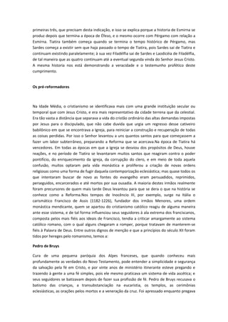 primeiras três, que precisam desta indicação, e isso se explica porque a historia de Esmirna se
produz depois que termina a época de Éfeso, e o mesmo ocorre com Pérgamo com relação a
Esmirna. Tiatira também começa quando se termina o tempo histórico de Pérgamo, mas
Sardes começa a existir sem que haja passado o tempo de Tiatira, pois Sardes sai de Tiatira e
continuam existindo paralelamente; à sua vez Filadélfia sai de Sardes e Laodicéia de Filadélfia,
de tal maneira que as quatro continuam até a eventual segunda vinda do Senhor Jesus Cristo.
A mesma historia nos está demonstrando a veracidade e o testemunho profético deste
cumprimento.
Os pré-reformadores

Na Idade Média, o cristianismo se identificava mais com uma grande instituição secular ou
temporal que com Jesus Cristo, e era mais representativo da cidade terrena que da celestial.
Era tão vasta a distância que separava a vida do cristão ordinário das altas demandas impostas
por Jesus para o discipulado, que não cabe duvida que urgia um regresso desse cativeiro
babilônico em que se encontrava a Igreja, para reiniciar a construção e recuperação de todas
as coisas perdidas. Por isso o Senhor levantou a uns quantos santos para que começassem a
fazer um labor subterrâneo, preparando a Reforma que se acercava.Na época de Tiatira há
vencedores. Em todas as épocas em que a Igreja se desviou dos propósitos de Deus, houve
reações, e no período de Tiatira se levantaram muitos santos que reagiram contra o poder
pontifício, do enriquecimento da igreja, da corrupção do clero, e em meio de toda aquela
confusão, muitos optaram pela vida monástica e proliferou a criação de novas ordens
religiosas como uma forma de fugir daquela contemporização eclesiástica; mas quase todos os
que intentaram buscar de novo as fontes do evangelho eram persuadidos, reprimidos,
perseguidos, encarcerados e até mortos por sua ousadia. A maioria destes irmãos realmente
foram precursores de quem mais tarde Deus levantou para que se dera o que na história se
conhece como a Reforma.Nos tempos de Inocêncio III, por exemplo, surge na Itália o
carismático Francisco de Assis (1182-1226), fundador dos irmãos Menores, uma ordem
monástica mendicante, quem se apartou do cristianismo católico reagiu de alguma maneira
ante esse sistema, e de tal forma influenciou seus seguidores à ala extrema dos franciscanos,
composta pelos mais fiéis aos ideais de Francisco, tendia a criticar amargamente ao sistema
católico romano, com o qual alguns chegaram a romper, porque tratavam de manterem-se
fiéis à Palavra de Deus. Entre outros dignos de menção e que a princípios do século XII foram
tidos por hereges pelo romanismo, temos a:
Pedro de Bruys
Cura de uma pequena paróquia dos Alpes franceses, que quando conheceu mais
profundamente as verdades do Novo Testamento, pode entender a simplicidade e segurança
da salvação pela fé em Cristo, e por vinte anos de ministério itinerante esteve pregando e
trazendo à gente a uma fé simples, pois ele mesmo praticava um sistema de vida ascética; e
seus seguidores se batizavam depois de fazer sua profissão de fé. Pedro de Bruys recusava o
batismo das crianças, a transubstanciação na eucaristia, os templos, as cerimônias
eclesiásticas, as orações pelos mortos e a veneração da cruz. Foi apressado enquanto pregava

 