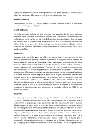 no povoado de San Gilles, em um motim promovido pelas turbas católicas, e este varão, que
foi um dos mais esclarecidos precursores da Reforma, foi queimado vivo.
Henrique de Lausana
Contemporâneo do anterior. Também pregou na França. Condenou ao clero de seu tempo
como amantes da riqueza e do poder.
Arnaldo de Brescia.
Este italiano estudou teologia em Paris, chegando a ser sacerdote. Desde jovem praticou a
pureza da vida e a pobreza, e ansiava que vivesse o ideal cristianismo. Atacou os bispos por
contemporizar com o mundo, por sua voracidade, por suas ganâncias ilegais, e lhes exortava a
que renunciassem às propriedades e ao poder político. Atacou ao papado e a instância de
Adriano IV foi preso por ordem do Santo Imperador Romano Frederico I (Barba ruiva), e
enforcado em 1155 pelas autoridades civis de Roma, sendo seu corpo queimado e suas cinzas
jogadas ao rio Tiber.
Os Valdenses
Chamados assim por Pedro Valdo ou Valdes, seu primeiro líder, rico comerciante de Lyon
(França), quem em 1176 procedeu conforme o jovem rico do evangelho ao qual o Senhor lhe
recomenda vender o que tinha e dar aos pobres, para logo subsistir pedindo sua comida diária.
Viveu uma vida piedosa, vestindo-se humildemente, tratando de imitar a Cristo e dedicando-se
a pregar, pelo que atraiu muitos discípulos, "Os pobres de Lyon". Tratando de conformar-se ao
Novo Testamento, não tiveram do papado senão a excomunhão. Os Valdenses se adiantaram
ao movimento reformador e ensinavam que o corrupto papado não era a cabeça da Igreja; que
as mulheres e os laicos podiam pregar; que as missas e as orações pelos mortos precisavam de
respaldo bíblico; que o purgatório consiste nas tribulações que nos sobrevêm nesta vida.
Foram considerados hereges e as autoridades civis procuraram elimina-los. Os que
sobreviveram à perseguição se refugiaram nos vales de Piamonte. Mais tarde, já nos tempos
da Reforma, entre os anos 1530 e 1540, conheceram as idéias da reforma, as acolheram com
entusiasmo e experimentaram um avivamento. A confissão valdense de 1655 era de
orientação calvinista.
Os Cátaros.
Também surgiram no século XII no norte da Espanha, sul da França e norte da Itália, os Cathari
("os puros"), grupo anti-romano no princípio não cristão associado com os Albigenses, que se
consideravam os próprios, os puros, provenientes da linha novaciana. Os cátaros estavam
relacionados com as idéias gnósticas, pois eram dualistas com certa mescla maniquéia. Aparte
dos princípios gnósticos e maniqueos que temos esboçado em capítulos anteriores, os cátaros
ensinavam que havia duas igrejas, uma boa, (a deles) a de Cristo, e a outra mal, a de Roma. Os
Albigenses, chamados assim por Albi, um de seus principais centros, se opunham às doutrinas
romanas do purgatório, à adoração das imagens e às pretensões sacerdotais. Em 1179, o
terceiro concílio Lateranense proclamou uma cruzada contra eles e outros grupos
considerados pelo papado como hereges; cruzada esta que se diz haver sido a primeira vez em
que se empregava este método contra quem se chamavam cristão. Tudo isso foi por ordem de

 