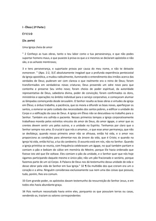 I - Éfeso ( 2ª Parte )
ÉFESO
(2a. parte)
Uma Igreja cheia de amor
" 2 Conheço as tuas obras, tanto o teu labor como a tua perseverança, e que não podes
suportar homens maus, e que puseste à prova os que a si mesmos se declaram apóstolos e não
são, e os achaste mentirosos;
3 e tens perseverança, e suportaste provas por causa do meu nome, e não te deixaste
esmorecer. " (Apo. 2:2, 3).É absolutamente inegável que a profunda experiência pentecostal
da Igreja apostólica, a mudou radicalmente, iluminando o entendimento dos irmãos acerca das
verdades de Deus; puderam ver com clareza o que realmente era o reino de Deus; foram
transformados em verdadeiras novas criaturas; Deus provendo um odre novo para que
contenha e preserve Seu vinho novo; foram cheios de poder espiritual, da autoridade
representativa de Deus, sabedoria divina, poder de convicção; foram confirmados os dons,
ministérios e operações no âmbito individual para o serviço corporativo, e começaram alumiar
as lâmpadas començando desde Jerusalém. O Senhor resalta as boas obras e virtudes da igreja
em Éfeso; o árduo trabalho, a paciência, que os movia a difundir as boas novas, aperfeiçoar os
santos, a esmerar-se pelo cuidado das necessidades dos santos pobres, a edificar a unidade do
Corpo e a edificação da casa de Deus. A igreja em Éfeso não se descuidava no trabalho para o
Senhor. Também era sofrida e paciente. Nesses primeiros tempos a Igreja corporativamente
trabalhava movida pelos estreitos vínculos do amor de Deus, do amor ágape, o amor que os
crentes devem sentir uns pelos outros, e a unidade no Espírito. Tenhamos por claro que o
Senhor sempre nos ama. O crucial é que nós o amamos , e que esse amor permaneça, que não
se desfaleça; quando nosso primeiro amor não se afrouxa, então há vida, e o amor nos
proporciona as condições para alimentar-nos da árvore da vida, que é Cristo; e quando na
Igreja há vida, então há luz, a luz do candeeiro. O assunto está em nós, não no Senhor. Quando
a igreja primitiva se reunia, com frequência celebravam um ágape, no qual também partiam e
comiam o pão e bebiam do cálice em memória do Mestre, porque Ele havia ordenado que
fizesse isto até que Ele voltase. Eles comiam o pão da unidade, e o Senhor quer que nós hoje
sigamos participando daquele mesmo e único pão; não um pão fracionado e sectário, porque
fazemos parte de um só Corpo. A Palavra de Deus nos dá testemunho dessa unidade de vida e
desse obrar pela vida do Senhor em Sua Igreja." 32 ¶ Da multidão dos que creram era um o
coração e a alma. Ninguém considerava exclusivamente sua nem uma das coisas que possuía;
tudo, porém, lhes era comum.
33 Com grande poder, os apóstolos davam testemunho da ressurreição do Senhor Jesus, e em
todos eles havia abundante graça.
34 Pois nenhum necessitado havia entre eles, porquanto os que possuíam terras ou casas,
vendendo-as, traziam os valores correspondentes

 