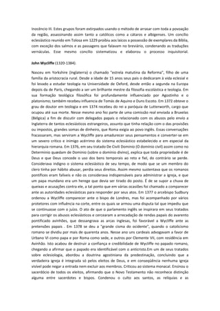 Inocêncio III. Estes grupos foram extirpados usando o método de arrasar com toda a povoação
da região, assassinando assim tanto a católicos como a cátaros e albigenses. Um concílio
eclesiástico reunido em Tolosa em 1229 proibiu aos laicos a possessão de exemplares da Bíblia,
com exceção dos salmos e as passagens que falavam no breviário, condenando as traduções
vernáculas. Esse mesmo concílio sistematizou e elaborou o processo inquisitorial.
John Wycliffe (1320-1384).
Nasceu em Yorkshire (Inglaterra) o chamado "estrela matutina da Reforma", filho de uma
família da aristocracia rural. Desde a idade de 15 anos seus pais o dedicaram à vida eclesial e
foi levado a estudar teologia na Universidade de Oxford, desde então a segunda na Europa
depois da de Paris, chegando a ser um brilhante mestre da filosofia escolástica e teologia. Em
sua formação teológica filosófica foi profundamente influenciado por Agostinho e o
platonismo; também recebeu influencia de Tomás de Aquino e Duns Escoto. Em 1372 obteve o
grau de doutor em teologia e em 1374 recebeu do rei a paróquia de Lutterworth, cargo que
ocupou até sua morte. Nesse mesmo ano fez parte de uma comissão real enviada a Bruxelas
(Bélgica) a fim de discutir com delegados papais o relacionado com os abusos pelo envio a
Inglaterra de tantos eclesiásticos estrangeiros, assunto que tinha relação com o das provisões
ou impostos, grandes somas de dinheiro, que Roma exigia ao povo inglês. Essas conversações
fracassaram, mas serviram a Wycliffe para amadurecer seus pensamentos e converter-se em
um severo crítico e inimigo acérrimo do sistema eclesiástico estabelecido e em especial da
hierarquia romana. Em 1376, em seu tratado De Civili Dominio (O domínio civil) assim como no
Determinio quædam de Dominio (sobre o domínio divino), explica que toda propriedade é de
Deus e que Deus concede o uso dos bens temporais ao reto e fiel, do contrário se perde.
Considerava indigno o sistema eclesiástico de seu tempo, de modo que se um membro do
clero tinha por hábito abusar, perdia seus direitos. Assim mesmo sustentava que os romanos
pontífices eram falíveis e não os considerava indispensáveis para administrar a igreja, e que
um papa mundano era um herege que devia ser tirado do posto. É de se supor a chuva de
queixas e acusações contra ele, a tal ponto que em várias ocasiões foi chamado a comparecer
ante as autoridades eclesiásticas para responder por seus atos. Em 1377 o arcebispo Sudbury
ordenou a Wycliffe comparecer ante o bispo de Londres, mas foi acompanhado por vários
protetores com influência na corte, entre os quais se armou uma disputa tal que impediu que
se continuasse com o juízo. O ato de que o parlamento inglês se inspirara em seus tratados
para corrigir os abusos eclesiásticos e cercearam a arrecadação de rendas papais do avarento
pontificado avinhões, que dessangrava as arcas inglesas, foi favorável a Wycliffe ante as
pretensões papais . Em 1378 se deu a "grande cisma do ocidente", quando o catolicismo
romano se dividiu por mais de quarenta anos. Nesse ano uns cardeais advogavam a favor de
Urbano VI como papa e por Roma como sede, e outros por Clemente VII, com residência em
Avinhão. Isto acabou de destruir a confiança e credibilidade de Wycliffe no papado romano,
chegando a afirmar que o papado era identificável com o anticristo.Em um de seus tratados
sobre eclesiologia, abordou a doutrina agostiniana da predestinação, concluindo que a
verdadeira igreja é integrada só pelos eleitos de Deus, e em conseqüência nenhuma igreja
visível pode negar a entrada nem excluir aos membros. Criticou ao sistema monacal. Ensinou o
sacerdócio de todos os eleitos, afirmando que o Novo Testamento não reconhece distinção
alguma entre sacerdotes e bispos. Condenou o culto aos santos, as relíquias e as

 