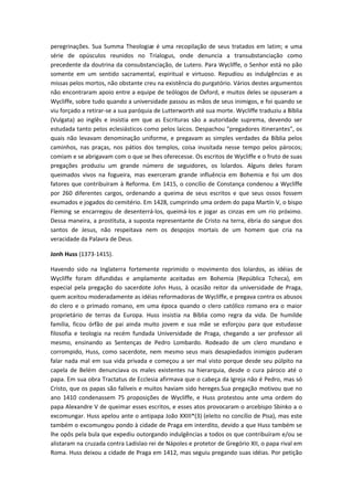 peregrinações. Sua Summa Theologiæ é uma recopilação de seus tratados em latim; e uma
série de opúsculos reunidos no Trialogus, onde denuncia a transubstanciação como
precedente da doutrina da consubstanciação, de Lutero. Para Wycliffe, o Senhor está no pão
somente em um sentido sacramental, espiritual e virtuoso. Repudiou as indulgências e as
missas pelos mortos, não obstante creu na existência do purgatório. Vários destes argumentos
não encontraram apoio entre a equipe de teólogos de Oxford, e muitos deles se opuseram a
Wycliffe, sobre tudo quando a universidade passou as mãos de seus inimigos, e foi quando se
viu forçado a retirar-se a sua paróquia de Lutterworth até sua morte. Wycliffe traduziu a Bíblia
(Vulgata) ao inglês e insistia em que as Escrituras são a autoridade suprema, devendo ser
estudada tanto pelos eclesiásticos como pelos laicos. Despachou "pregadores itinerantes", os
quais não levavam denominação uniforme, e pregavam as simples verdades da Bíblia pelos
caminhos, nas praças, nos pátios dos templos, coisa inusitada nesse tempo pelos párocos;
comiam e se abrigavam com o que se lhes oferecesse. Os escritos de Wycliffe e o fruto de suas
pregações produziu um grande número de seguidores, os lolardos. Alguns deles foram
queimados vivos na fogueira, mas exerceram grande influência em Bohemia e foi um dos
fatores que contribuíram à Reforma. Em 1415, o concílio de Constança condenou a Wycliffe
por 260 diferentes cargos, ordenando a queima de seus escritos e que seus ossos fossem
exumados e jogados do cemitério. Em 1428, cumprindo uma ordem do papa Martín V, o bispo
Fleming se encarregou de desenterrá-los, queimá-los e jogar as cinzas em um rio próximo.
Dessa maneira, a prostituta, a suposta representante de Cristo na terra, ébria do sangue dos
santos de Jesus, não respeitava nem os despojos mortais de um homem que cria na
veracidade da Palavra de Deus.
Jonh Huss (1373-1415).
Havendo sido na Inglaterra fortemente reprimido o movimento dos lolardos, as idéias de
Wycliffe foram difundidas e amplamente aceitadas em Bohemia (República Tcheca), em
especial pela pregação do sacerdote John Huss, à ocasião reitor da universidade de Praga,
quem aceitou moderadamente as idéias reformadoras de Wycliffe, e pregava contra os abusos
do clero e o primado romano, em uma época quando o clero católico romano era o maior
proprietário de terras da Europa. Huss insistia na Bíblia como regra da vida. De humilde
família, ficou órfão de pai ainda muito jovem e sua mãe se esforçou para que estudasse
filosofia e teologia na recém fundada Universidade de Praga, chegando a ser professor ali
mesmo, ensinando as Sentenças de Pedro Lombardo. Rodeado de um clero mundano e
corrompido, Huss, como sacerdote, nem mesmo seus mais desapiedados inimigos puderam
falar nada mal em sua vida privada e começou a ser mal visto porque desde seu púlpito na
capela de Belém denunciava os males existentes na hierarquia, desde o cura pároco até o
papa. Em sua obra Tractatus de Ecclesia afirmava que o cabeça da Igreja não é Pedro, mas só
Cristo, que os papas são falíveis e muitos haviam sido hereges.Sua pregação motivou que no
ano 1410 condenassem 75 proposições de Wycliffe, e Huss protestou ante uma ordem do
papa Alexandre V de queimar esses escritos, e esses atos provocaram o arcebispo Sbinko a o
excomungar. Huss apelou ante o antipapa João XXIII*(3) (eleito no concílio de Pisa), mas este
também o excomungou pondo à cidade de Praga em interdito, devido a que Huss também se
lhe opôs pela bula que expediu outorgando indulgências a todos os que contribuíram e/ou se
alistaram na cruzada contra Ladislao rei de Nápoles e protetor de Gregório XII, o papa rival em
Roma. Huss deixou a cidade de Praga em 1412, mas seguiu pregando suas idéias. Por petição

 