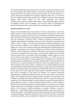 do imperador Segismundo aceitou apresentar seu caso ante o concilio de Constança, sempre
que se lhe proviesse salvo conduto imperial, o qual não foi respeitado, pois ali foi preso e
encarcerado. Ali Jonh Huss apelou a Cristo como juiz supremo, mas não quis retratar-se e o
concílio condenou 45 proposições de seus escritos e depois de vários anos, o 7 de junho de
1415, foi condenado como herege, queimado vivo na fogueira, sendo suas últimas palavras
audíveis: "Kyrie Eleison, Senhor, em tuas mãos encomendo meu espírito".
*(3) Baltasar Cossa, quem como papa romano tomou o nome de João XXIII, figurou na historia
do catolicismo romano como um antipapa, e por tal razão, quando em 1958 Angel José
Roncalli foi eleito papa, tomou o nome de João XXIII, para continuar com a "legitimidade".
Jerônimo Savonarola (1452-1498).
Nasceu em Ferrara (Itália), filho de pai humilde e de mãe de nobre caráter e neto de um
piedoso médico, que vivia a ajudar aos pobres. Pela desilusão de um prematuro amor, esteve
apaixonado jovem, passados os vinte anos se uniu aos dominicos em Bolonha, interessando-se
pelos escritos de Tomás de Aquino e distinguindo-se por suas qualidades oratórias; mas os seis
anos que permaneceu ali exerceram nele a influência necessária para desenvolver sua
indignação pela dissipação e frivolidade reinante nos círculos eclesiásticos. Eventualmente foi
enviado a Ferrara a pregar, mas entre seus conterrâneos ao aparecer impressionou muito
pouco. Uma guerra o obrigou a ir-se à Florência em 1481, mas seu traslado também guarda
relação com o fato de que o grande humanista Pico della Mirandola, impressionado por sua
pregação, o recomendou ante Lourenço de Médicis, da aristocrata família governante em
Florência, e onde se estabeleceu no convento de são Marcos, casa dos dominicos reformados,
e onde teve o encargo de instruir aos noviços, a quem de passo contagiou com seu ardente
zelo pela justiça de Deus. Sua verdadeira fama como pregador a adquiriu depois de uns dez
anos de haver-se feito membro da comunidade de São Marcos, e em 1492, ano em, que
morreram Lourenço de Médicis e o papa Inocêncio VIII, foi nomeado prior em São Marcos.
Savonarola havia se sublevado contra a corrupção dos papas Sixto IV (Francesco della Rovere)
e Inocêncio VIII, os quais eventualmente promoveram a guerra aos Estados italianos em seu
afã de conquistar reinos para seus filhos, e o dominico em seus sermões também denunciava
que estes pontífices romanos haviam feito da corte papal um lugar de encontro de prostitutas
e libertinos. Costumava chamar seus ouvintes ao arrependimento antes de um iminente juízo
de Deus sobre a terra como castigo divino pelos pecados e frivolidades dos homens. Tomou
parte ativa na formação do novo governo de Florência, uma república democrática,
impulsionando um programa de reformas que deu seu fruto sem derramar uma só gota de
sangue, pois os Médicis haviam sido expulsos da cidade, chegando a ser Savonarola em seu
momento o personagem mais influente de Florencia.Os costumes mundanos da cidade foram
mudados por uma simples vida cidadã. As mulheres deixaram suas jóias e luxuosos vestidos; as
pessoas deixavam os vícios, e a música mundana deu lugar aos hinos e a leitura da Bíblia; os
comerciantes e banqueiros devolveram suas ilícitas ganâncias; os templos se viam repletos
naquele avivamento, e na celebração do carnaval de 1497, as pessoas queimaram em praça
pública os livros obscenos e quadros indecorosos, as máscaras e disfarces, as perucas e
postiços, etc..., e todos afluíam à praça ao canto de hinos piedosos, o que deu em chamar-se a
"queima de vaidades". Com freqüência Savonarola dizia que a Igreja seria renovada depois de
um período de algozes. Rogava aos florentinos aceitar a Cristo como seu Rei; e a toda Itália,
aos príncipes e prelados, que se arrependessem e voltassem a Cristo. Mas tudo isto lhe atraiu

 