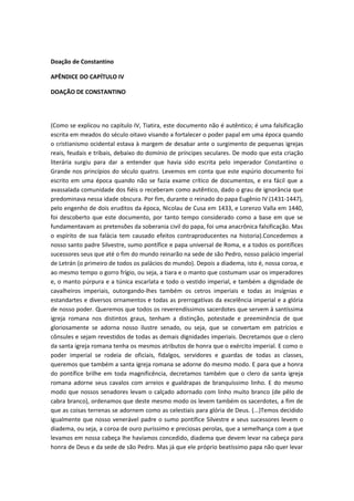 Doação de Constantino
APÊNDICE DO CAPÍTULO IV
DOAÇÃO DE CONSTANTINO

(Como se explicou no capítulo IV, Tiatira, este documento não é autêntico; é uma falsificação
escrita em meados do século oitavo visando a fortalecer o poder papal em uma época quando
o cristianismo ocidental estava à margem de desabar ante o surgimento de pequenas igrejas
reais, feudais e tribais, debaixo do domínio de príncipes seculares. De modo que esta criação
literária surgiu para dar a entender que havia sido escrita pelo imperador Constantino o
Grande nos princípios do século quatro. Levemos em conta que este espúrio documento foi
escrito em uma época quando não se fazia exame crítico de documentos, e era fácil que a
avassalada comunidade dos fiéis o receberam como autêntico, dado o grau de ignorância que
predominava nessa idade obscura. Por fim, durante o reinado do papa Eugênio IV (1431-1447),
pelo engenho de dois eruditos da época, Nicolau de Cusa em 1433, e Lorenzo Valla em 1440,
foi descoberto que este documento, por tanto tempo considerado como a base em que se
fundamentavam as pretensões da soberania civil do papa, foi uma anacrônica falsificação. Mas
o espírito de sua falácia tem causado efeitos contraproducentes na historia).Concedemos a
nosso santo padre Silvestre, sumo pontífice e papa universal de Roma, e a todos os pontífices
sucessores seus que até o fim do mundo reinarão na sede de são Pedro, nosso palácio imperial
de Letrán (o primeiro de todos os palácios do mundo). Depois a diadema, isto é, nossa coroa, e
ao mesmo tempo o gorro frígio, ou seja, a tiara e o manto que costumam usar os imperadores
e, o manto púrpura e a túnica escarlata e todo o vestido imperial, e também a dignidade de
cavalheiros imperiais, outorgando-lhes também os cetros imperiais e todas as insígnias e
estandartes e diversos ornamentos e todas as prerrogativas da excelência imperial e a glória
de nosso poder. Queremos que todos os reverendíssimos sacerdotes que servem à santíssima
igreja romana nos distintos graus, tenham a distinção, potestade e preeminência de que
gloriosamente se adorna nosso ilustre senado, ou seja, que se convertam em patrícios e
cônsules e sejam revestidos de todas as demais dignidades imperiais. Decretamos que o clero
da santa igreja romana tenha os mesmos atributos de honra que o exército imperial. E como o
poder imperial se rodeia de oficiais, fidalgos, servidores e guardas de todas as classes,
queremos que também a santa igreja romana se adorne do mesmo modo. E para que a honra
do pontífice brilhe em toda magnificência, decretamos também que o clero da santa igreja
romana adorne seus cavalos com arreios e gualdrapas de branquíssimo linho. E do mesmo
modo que nossos senadores levam o calçado adornado com linho muito branco (de pêlo de
cabra branco), ordenamos que deste mesmo modo os levem também os sacerdotes, a fim de
que as coisas terrenas se adornem como as celestiais para glória de Deus. (...)Temos decidido
igualmente que nosso venerável padre o sumo pontífice Silvestre e seus sucessores levem o
diadema, ou seja, a coroa de ouro puríssimo e preciosas perolas, que a semelhança com a que
levamos em nossa cabeça lhe havíamos concedido, diadema que devem levar na cabeça para
honra de Deus e da sede de são Pedro. Mas já que ele próprio beatíssimo papa não quer levar

 