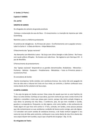 V- Sardes ( 1ª Parte )
Capítulo V SARDES
(1a. parte)
SINOPSE DE SARDES
Os refugiados do cativeiro da grande prostituta
-Começa a restauração da casa de Deus - O renascimento e a invenção da imprensa por João
Gutemberg.
Martinho Lutero e a Reforma protestante
O comércio de indulgências - As 95 teses de Lutero - O enfrentamento com o papado romano Leão X e Carlos V - A Dieta de Worms - Felipe Melanchton.
O Nascimento das "igrejas nacionais"
-Na Alemanha com Martinho Lutero - Na Suíça com Ulrico Zwinglio e João Calvino - Na França
com Jacob Lefèvre d’Etaples - Ns Escócia com João Knox - Na Inglaterra com Henrique VIII - A
paz de Westfália.
O florescimento do protestantismo
-Das "igrejas nacionais" desprende-se as grandes denominacões: Anabatistas - Menonitas Puritanos - Batistas - Quaquers - Presbiterianos - Metodistas – Fazia os Primeiros passos o
ecumenismo final.
Os vencedores de Sardes
-Quinta recompensa: Serão vestidos com vestiduras brancas. Seu nome não será apagado do
livro da vida ante o tribunal de Cristo em Sua vinda; ao contrário, o Senhor confessará seus
nomes diante do Pai celestial e de Seus anjos.
A CARTA A SARDES
"1 Ao anjo da igreja em Sardes escreve: Estas coisas diz aquele que tem os sete Espíritos de
Deus e as sete estrelas: Conheço as tuas obras, que tens nome de que vives e estás morto.2 Sê
vigilante e consolida o resto que estava para morrer, porque não tenho achado íntegras as
tuas obras na presença do meu Deus. 3 Lembra-te, pois, do que tens recebido e ouvido,
guarda-o e arrepende-te. Porquanto, se não vigiares, virei como ladrão, e não conhecerás de
modo algum em que hora virei contra ti. 4 Tens, contudo, em Sardes, umas poucas pessoas
que não contaminaram as suas vestiduras e andarão de branco junto comigo, pois são dignas.
5 O vencedor será assim vestido de vestiduras brancas, e de modo nenhum apagarei o seu
nome do Livro da Vida; pelo contrário, confessarei o seu nome diante de meu Pai e diante dos
seus anjos.6 Quem tem ouvidos, ouça o que o Espírito diz às igrejas." (Ap. 3:1-6).
Os refugiados de Tiatira

 