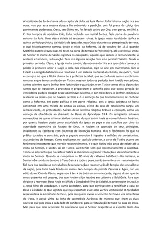 A localidade de Sardes havia sido a capital da Lídia, na Ásia Menor. Lídia foi uma nação rica em
ouro, mas por essa mesma riqueza lhe sobreveio a perdição, pois foi presa da cobiça dos
governantes poderosos. Creso, seu último rei, foi levado cativo por Ciro, o rei persa, em 546 a.
C. Nos tempos do apóstolo João, Lídia, incluída sua capital Sardes, fazia parte da província
romana da Ásia. Hoje dessa cidade só restaram ruínas. A igreja nessa localidade tipifica o
quinto período profético da história da Igreja de Jesus Cristo durante sua peregrinação terrena,
o qual historicamente começa desde o inicio da Reforma, 31 de outubro de 1517 quando
Martinho Lutero cravou suas 95 teses na porta do templo de Wittenberg, até a eventual vinda
do Senhor. O nome de Sardes significa os escapados, aqueles que saíram, o remanescente, o
restante e também, restauração. Tem isto alguma relação com este período? Muito. Desde o
primeiro período, Éfeso, a Igreja vinha caindo, desmoronando. Na era apostólica começa a
perder o primeiro amor e surge a obra dos nicolaítas, logo se une em matrimônio com o
Estado e a religião babilônica e o resultado é um sistema medieval absolutista, despótico, cruel
e corrupto ao que a Bíblia chama de a profetisa Jezabel, que se confunde com o catolicismo
romano, e que temos analisado em Tiatira; mas em todos os períodos tem havido vencedores,
santos valentes que o Senhor tem fortalecido e guardado, e em Tiatira temos visto alguns dos
santos que se opuseram à prostituta e prepararam o caminho para que outra geração de
vencedores pudera escapar desse abominável sistema, e por meio deles, o Senhor começou a
restaurar as coisas que se haviam perdido e é o começo do que historicamente se conhece
como a Reforma, em parte política e em parte religiosa, pois a igreja apóstata se havia
convertido em uma mescla de ambas as coisas, efeito do seio do catolicismo surgiu um
remanescente, os protestantes. Saíram desse sistema religioso tirânico e corrupto, como um
começo da obediência ao chamado de Deus de Apocalipse 18:4. Os refugiados estavam
convencidos de que o sistema católico romano do qual saíam havia se convertido em herético,
por quanto haviam posto como autoridade da igreja ao papa e aos concílios por cima da
autoridade normativa da Palavra de Deus, e haviam se apartado de seus princípios,
invalidando as Escrituras com doutrinas de invenção humana. Mas o fenômeno foi que na
prática sucedeu o contrário, pois o papado mandou à fogueira a milhões de protestantes,
acusando-los de hereges. Como explicamos no capítulo anterior, a partir de Tiatira ocorre um
fenômeno importante que merece reconhecimento, e é que Tiatira não deixa de existir até a
vinda do Senhor, e Sardes sai de Tiatira, sucedendo sem que necessariamente a substitua.
Tenha-se em conta que na carta a Tiatira se menciona a grande tribulação e silenciosamente a
vinda do Senhor. Quando se cumpriram os 70 anos de cativeiro babilônico dos hebreus, o
Senhor não conduziu de novo á Terra Santa a todo o povo, senão somente a um remanescente
fiel para que realizasse os trabalhos de recuperação e reconstrução do templo, de Jerusalém e
da nação, pois tudo havia ficado em ruínas. Nos tempos do profeta Zacarias e Ageu, por um
edito do rei Ciro da Pérsia, regressou à terra de Judá um remanescente, alguns dizem que de
umas quarenta mil pessoas, dos que haviam sido levados em cativeiro a Babilônia. Para que
dirigisse o regresso, Deus havia escolhido a Zorobabel filho de Salatiel, o governador de Judá, e
a Josué filho de Jozadaque, o sumo sacerdote, para que começassem a reedificar a casa de
Deus e a cidade. O Que significa que haja escolhido esses dois varões simbólicos? O Zorobabel
representava a autoridade de Deus, pois era quem levava a semente de Davi e era o herdeiro
do trono, e Josué vinha da linha do sacerdócio Aarônico; de maneira que eram as duas
oliveiras que pôs Deus a cada lado do candeeiro, para a restauração de tudo na casa de Deus.
Mas para que isso ocorresse foi necessário que o Senhor despertasse o espírito tanto dos

 