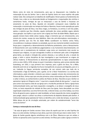 líderes como do resto do remanescente, para que se dispusessem nos trabalhos da
restauração da casa do Senhor. Sem a obra do Espírito Santo em nosso espírito não pode
realizar nada. Eles começaram os trabalhos de reedificação e foram postos os fundamentos do
Templo, mas a obra se viu demorada devido ao fustigamento e maquinações dos vizinhos e
samaritanos hostis, inimigos de que se restaurasse a casa do Senhor e houvesse um
avivamento no povo de Deus. Quando em Jerusalém começaram esses trabalhos de
restauração e reconstrução nos tempos de Esdras e Neemias, houve muita oposição por parte
dos inimigos do povo de Deus, mas Deus reagiu, os fortaleceu, os animou e com Seu poder,
apoiou a valentia que lhes infundiu, aquela restituição das coisas perdidas seguiu adiante
nessa geração. Isso tipifica o que ocorre com a Igreja aos finais da Idade Média. Depois que o
papado romano havia retido cativa à Igreja, chega o momento que um remanescente, uma
minoria de crentes, escapa da nova Babilônia. Alem dos pré-reformadores mencionados, o
Senhor permitiu que nos fins da Idade Média sucedessem na história certos feitos,
circunstâncias e mudanças notáveis na sociedade, que em seu momento também constituíram
forças para o surgimento e desenvolvimento da Reforma protestante, como o Renascimento.
O Renascimento com suas tendências paganizadoras e seu humanismo descristianizante, em
contraste com o escolasticismo do medieval, surge como um movimento mais secular ou
temporal que religioso, no qual consagrados eruditos se inclinaram pelo culto à Antigüidade
greco-latina, ao estudo e imitação dos autores clássicos, e ao cultivo da arte, o estudo do
grego, o latim e outras disciplinas de tipo investigativo e que incentivaram as origens da
ciência moderna. O Renascimento se desenrola aproximadamente no lapso compreendido
entre os anos 1450 a 1570, tempo no qual é inventada a imprensa, pelo ourives alemão João
Gutenberg, em 1455, e cujo primeiro livro impresso, para a glória de Deus, foi a Bíblia,
deixando assim de ser as Sagradas Escrituras monopólio de uns poucos privilegiados, para vir a
ser, traduzida às línguas vernáculas européias, de uso comum, pelo que tudo ele ia
incentivando o fogo da Reforma, pois a gente, ao ler o Novo Testamento e os escritos dos
reformadores, pode entender o distante que estava o papado romano dos ensinamentos da
Palavra de Deus. Vemos aqui que uma das primeiras coisas restauradas por Deus em Sardes foi
o voltar à leitura, ao conhecimento e prática da Palavra de Deus. Recorde-se que o Senhor se
apresenta à igreja em Pérgamo como " o que tem a espada afiada de dois gumes ", a qual usa
para cortar essa espúria união de sua Igreja com o mundo.No período de Tiatira a Igreja havia
institucionalizado tanto, que havia esquecido o evangelho, e ao deixar o evangelho de Jesus
Cristo, se havia esquecido do método de Deus para Sua Igreja, havia descuidado sua única
organização corporativa, sua única forma de vida, a vida do Corpo, sua única Cabeça, sua única
forma de governo para a igreja em cada localidade; se havia esquecido dos meios evangélicos
para pregar, educar e cultivar nas almas o conhecimento do depósito deixado pelo Senhor. A
institucionalizada igreja apóstata de Tiatira se identifica com a noite dos tempos, na qual até a
Bíblia deixou de ser de circulação autorizada, por ordem do autodenominado "servo dos
servos do Senhor".
Começa a restauração da casa de Deus
" Ao anjo da igreja em Sardes escreve: Estas coisas diz aquele que tem os sete Espíritos de
Deus e as sete estrelas: Conheço as tuas obras, que tens nome de que vives e estás morto. ".A
igreja de Sardes guarda alguma semelhança com a de Éfeso. Observe-se que em ambas o
Senhor se apresenta como o que tem as sete estrelas. Em Éfeso para cuidar a igreja e encher-la

 