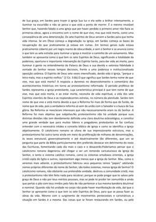 de Sua graça; em Sardes para trazer à igreja Sua luz e ela volte a brilhar intensamente, a
iluminar na escuridão e não se perca o que está a ponto de morrer. É o mesmo imutável
Senhor que, havendo falado a uma igreja que por haver perdido o primeiro amor não fazia as
primeiras obras, agora a encontra com o nome de que vive, mas que está morta, como uma
conseqüência de uma deterioração. Os sete Espíritos de Deus servem a Sardes para que tenha
vida intensa. Se em Éfeso começa a degradação na Igreja, em Sardes começa as bases da
recuperação do que praticamente já estava em ruínas. Em termos gerais tudo estava
praticamente coberto por um negro manto de obscuridade, e vem o Senhor e se anuncia como
o que tem as sete estrelas para iluminar a Igreja e mostrar o caminho de um avivamento. Mas
também se apresenta como o que tem os sete Espíritos de Deus, significando a totalidade da
poderosa, oportuna e importante intervenção do Espírito Santo, para dar vida ao morto, para
iluminar à gente no entendimento da Palavra de Deus e sua devida e valorosa fidelidade à
vontade do Senhor nesses tempos decisivos, frente a uma poderosa e institucionalizada
oposição satânica. O Espírito de Deus sete vezes intensificado, dando vida à Igreja, "porque a
letra mata, mas o espírito vivifica." (2 Co. 3:6b).O que significa que Sardes tenha nome de que
vive, mas que está morta? A resposta a daremos no desenvolvimento e comentário dos
acontecimentos históricos em torno ao protestantismo reformado. O período profético de
Sardes representa a igreja protestante, cuja característica principal é que tem nome de que
vive, mas que está morta, e ao estar morta, necessita de vida espiritual, a vida dos sete
Espíritos viventes de Deus e as resplandecentes estrelas, no número da plenitude. Sardes tem
nome de que vive e está morta devido a que a Reforma foi mais de forma que de fundo, de
nome que de vida, pois a verdadeira reforma só vem da união com o Salvador e a busca de Sua
glória. Na Reforma se mesclaram interesses que não necessariamente eram os do Senhor. A
Reforma foi mais objetiva que subjetiva.No protestantismo não há unidade porque suas
distintas divisões não tem devidamente definida uma clara doutrina eclesiológica, e constitui
uma grande verdade que para muitos líderes e pregadores protestantes se faz confuso
entender com a necessária nitidez o conceito bíblico de igreja e como se identifica a Igreja
objetivamente. O catolicismo romano se ufana de sua impressionante estrutura, mas o
protestantismo faz outro tanto ainda em meio da proliferação de milhares de denominações,
às vezes estrutural, governativamente e até doutrinalmente tão diferentes, que um se
pergunta que parte da Bíblia particularmente têm preferido destacar em detrimento do resto
das Escrituras, fomentando cada dia mais o caos e o desacordo.Poderíamos pensar que o
catolicismo romano degenerou até chegar a ser um remendo caricaturesco da Igreja do
Senhor, e tanto o sistema católico romano, como os sistemas ortodoxos orientais, a igreja
cristã copta do Egito e outros, representam algo menos que a Igreja do Senhor. Mas, como o
veremos mais adiante, o protestantismo fabricou seus pequenos reinos "papais" adotando
nomes próprios diferentes do nome do Senhor, são todos sistemas, menos Igreja do Senhor! O
catolicismo romano, não obstante sua pretendida unidade, destruiu a comunidade cristã, mas
o protestantismo não têm feito nada para recobrar; porque se pode pregar que te salvas pela
graça de Deus e não por teus méritos pessoais, mas se pode te proibir ter comunhão e ainda
que partas o pão com teus irmãos pelo fato de não pertencer a tua mesma bandeira doutrinal
e nominal. Quando não há unidade no corpo não pode haver manifestação de vida, daí que o
Senhor se apresente como o que tem os sete Espíritos de Deus, para que se possa fazer as
obras da vida. Mesmo com o surgimento de movimentos pentecostais e carismáticos a
situação em Sardes é a mesma. Das coisas que se foram restaurando em Sardes, ou pelo

 
