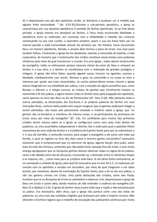 35 e depositavam aos pés dos apóstolos; então, se distribuía a qualquer um à medida que
alguém tinha necessidade. " (At. 4:32-35).Durante o sub-período apostólico, a Igreja se
caracterizava por sua absoluta obediência à vontade do Senhor glorificado. Já ao final desse
período, a Igreja mesmo era desejável ao Senhor, e Deus havia encontrado fidelidade e
obediência entre os redimidos, em contraste com a infidelidade e rebelião das criaturas
començando no céu com Lucifer, o querubim protetor, quem a sua vez havia feito cair no
mesmo pecado a toda humanidade através do primeiro par. Na história, havia encontrado
Deus um homem obediente, Abraão, e através dele formou o povo de Israel, mas esse povo
também falhou. Finalmente a Igreja lhe foi obediente, vivendo a comunhão do Espírito, a vida
corporativa, de maneira que o testemunho dos irmãos constituia nesse tempo uma poderosa
influência pelo meio da qual transtornar o mundo. Era uma Igreja ; todos davam testemunho
do evangelho; todos se esforçavam porque estavam cheios do amor de Deus e amavam ao
Senhor e a Sua obra, e o Senhor se manifestava com a realização de grandes prodigios e
milagres. A Igreja não tinha faltas; quando alguém ousou incorrer no egoísmo, avareza e
falsidade, imediatamente caiu morto. Reinava o gozo na comunhão e no corpo se vivia o
interesse por ajudar aos mais necessitados, os santos pobres.Nesse tempo mesmo a Igreja
estava integrada em sua totalidade por judeus, com a exceção de alguns prosélitos que, como
Nicolau o diácono e o etíope eunuco, se tratava de gentios que inicialmente haviam se
convertido à fé dos judeus, e agora haviam crido no Senhor Jesus pela pregação dos apóstolos,
como aparece no livro dos Atos no dia de Pentecostes (cfr. Atos 2:10). Não obstante estes e
outros exemplos, as declarações das Escrituras e as próprias palavras do Senhor em suas
instruções finais, nenhum deles podia nem sequer imaginar que os gentios pudessem chegar a
serem admitidos; não havia sido plenamente revelado o mistério sobre a Igreja, que "os
gentios são co-herdeiros e membros do mesmo corpo, e co-participantes da promessa em
Cristo Jesus por meio do evangelho" (Ef. 3:6). Foi conflitante para muitos dos primeiros
cristãos terem clareza sobre se a Igreja se configurava como uma seita mais dentro do
judaísmo, ou uma assembléia independente e distinta. Daí a razão pela qual o apóstolo Pedro
necessitava de uma visão do Senhor e a insistência do Espírito Santo para que se submetesse a
ir à casa de Cornélio, o centurião romano, para pregar o evangelho a ele junto com toda sua
família, o qual se registra no livro dos Atos como o terceiro gentio convertido.É necessário
esclarecer que é compreensível que no alvorecer da Igreja, alguma facção ultra judia, sobre
tudo da seita dos fariseus, contendia que não podia haver salvação fora de Israel, e com muita
energia apregoavam que os discípulos gentios deviam observar todas as regras da lei judaica,
como o do sábado como dia de descanso, circuncidar-se, a distinção entre os alimentos limpos
e os impuros, etc..., como meio para se justificar ante Deus. À raíz desta forte controvérsia, se
viu ameaçada a unidade da Igreja, pelo qual foi necessário que no ano 50 d. C. se realizasse um
concílio com os apóstolos e anciãos em Jerusalém, por meio do qual chegaram a um sábio
acordo, por momento, abaixo da iluminação do Espírito Santo, pois a lei só ata aos judeus, e
não aos gentios crentes em Cristo. Uma parte destacada dos cristãos, entre eles Paulo,
insistiam que se os discípulos de Cristo se submetiam a observar a lei, despreciavam a graça de
Deus em Cristo e caíam dela, dando mostras de não entender a essência do evangelho (cfr.
Atos 15 e Gálatas 5:1-6). A Igreja do Senhor Jesus é para toda raça e nação e não exclusiva para
os judeus. Era necessário, além disso, que a Igreja não parecia como uma das seitas do
judaísmo, ou uma mais das múltiplas religiões que brotavam por todo o império romano. Não
obstante a Escritura registra que o trabalho de escavação dos judaizantes continuou por muito

 