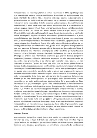 menos se iniciou sua restauração, temos as normas e autoridade da Bíblia, a justificação pela
fé, o sacerdócio de todos os santos e o se submeter à autoridade do Senhor acima de toda
outra autoridade, do contrário não podia dar-se restauração alguma. Sardes representa a
igreja protestante; em Sardes se inicia a Reforma mas não se completa. Inclusive coisas que se
restauraram, como o sacerdócio de todos os santos, voltaram atrás no desenvolvimento do
protestantismo; a Bíblia havia sido o livro selado durante mil anos, e os reformadores a
voltaram ao povo, mas sem infundir-lhes o amor por sua leitura; daí que o cristão protestante
a tem mas não a lê. Uma coisa é ter a Palavra de Deus na mão e ler para discutir, e outra
diferente é tê-la no coração, vivê-la ou aplicá-la à vida. O protestantismo insistiu na justificação
pela fé, mas na prática negando sua eficácia, de tal maneira que muitos carecendo da fé, estão
impossibilitados de fazer boas obras. Tenhamos em conta que de acordo com o espírito da
época, o movimento protestante ao iniciar tendia mais a sacudir-se do jugo político que à obra
regeneradora de Deus. Aos olhos de Deus, a Reforma foi pois considerada morta.Nada põe em
tela de juízo que Lutero era um homem de Deus, guiado abaixo a magnífica revelação de Deus
para fazer a vontade de Deus para a restauração de Sua Igreja, em Sua reação ante Tiatira. A
intenção de Lutero foi a reforma da única Igreja de Cristo e se afirma que nunca houvesse
permitido a criação de igrejas luteranas, mas desde os albores da Reforma se vislumbrou as
diferenças de critérios dos reformadores, diferenças que geraram distintas perspectivas
protestantes: luteranos, calvinistas, zwinglianos, anglicanos, por não mencionar senão aos
exponentes mais proeminentes; e os esforços por reconciliar essas facções, ao mais
produziram conjunturais "igrejas" nacionais, por muito que não hajam querido fomentar
cismas e divisões.Essas igrejas nacionais com freqüência assumiam diferentes características e
conformações: Luterana na Alemanha, presbiteriana na Escócia, episcopal na Inglaterra, mistas
em outros países. Ao anterior contribuiu muito o fato de que os governantes europeus
aproveitaram conjunturalmente a Reforma religiosa para sacudirem-se da opressão e jugo do
poder romano papista, de tal forma que, além da força de Deus, operou a do homem; de
maneira que foi uma reforma política à vez que religiosa, pois o sistema católico se havia
convertido em um poder político religioso. Martinho Lutero foi o servo usado por Deus,
infundido de tal fé que, animado pelo Espírito Santo, ainda se vendo só, se manteve fiel a Deus
e firme contra todo esse poderio da cúria romana de seu tempo. No capítulo anterior vimos
como a fé, a atividade e o testemunho dos pré-reformadores como os valdenses, os hussitas,
os lolardos, foram decisivos para a Reforma e a formação do que chamamos o protestantismo.
Também contribuíram para a tradução, impressão e divulgação da Bíblia, a teologia mesma de
Agostinho já enfocada abaixo de uma lente mais escrituraria o humanismo renascentista, o
nacionalismo que via não muito bem que poderes estrangeiros estivessem manipulando os
assuntos eclesiásticos e o desvio de dinheiro para Roma, e sem lugar às dúvidas o surgimento
na sociedade de um novo elemento, a burguesia, ou classe média. O protestantismo surge
quase simultaneamente em vários países europeus; de seus principais líderes faremos um
pequeno perfil, sendo Lutero indiscutivelmente a figura proeminente.
Lutero e a Reforma
Martinho Lutero (Luther) (1483-1546). Nasceu este alemão em Eisleben (Turíngia) em 10 de
novembro de 1483, no lugar de trabalho do setor rural envolto nessa atmosfera religiosa
comum à época; seu pai chegou a ser um folgado mineiro que se interessou na educação de
Martinho, com o desejo de que chegasse a ser um brilhante jurisconsulto. De acordo com o

 