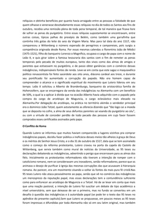 relíquias e obtinha benefícios por quanto havia arraigado entre as pessoas a falsidade de que
quem olhasse e venerasse devotadamente essas relíquias no dia de todos os Santos aos fins de
outubro, recebia uma remissão plena de toda pena temporal, de tal maneira que ficava livre
de sofrer as penas do purgatório. Entre essas relíquias supostamente se encontravam, entre
outras coisas, típicas palhas do presépio de Belém, como também uma garrafinha que
continha três gotas do leite do seio da Virgem Maria. Mas para tal data do ano 1517, não
compareceu a Wittenberg o número esperado de peregrinos e camponeses, pois surgiu a
competência originada desde Roma. Por essas mesmas calendas o florentino João de Médici
(1475-1521), filho do banqueiro Lorenzo o Magnífico, ocupava o cargo de papa com o nome de
Leão X, e quis girar sobre a famosa tesouraria dos santos com o fim de remeter as penas
temporais pelo pecado de muitos europeus, tanto dos vivos como das almas de amigos e
parentes que estivessem no purgatório, e de passo obter ganâncias com o comércio dessas
indulgências, indispensáveis fontes de renda. Leve-se em conta que este sagaz e maquiavélico
político renascentista foi feito sacerdote aos oito anos, diácono cardeal aos treze, e durante
seu pontificado foi aumentado a corrupção do papado. Não era homem capaz de
compreender o alcance e o significado espiritual do movimento que Lutero liderou em seu
tempo. Leão X solicitou a Alberto de Brandenburgo, banqueiro da aristocrática família de
Hohenzollern, que se encarregara da venda das indulgências na Alemanha com um benefício
de 50%, o qual ia a aplicar à dívida que na ocasião Alberto havia adquirido com o papado pela
compra do cargo de arcebispo de Maguncia, o cargo eclesiástico mais elevado na
Alemanha.Por delegação do arcebispo, na prática no território alemão o vendedor principal
era o dominico João Tetzel, quem astutamente as oferecia dizendo que "tão logo cai a moeda
que se deposita no cofre, a alma de seus defuntos parentes sai voando do purgatório ao céu",
ou com a virtude de conceder perdão de todo pecado das pessoas em cujo favor fossem
comprados esses certificados assinados pelo papa.
O Conflito de Roma
Quando Lutero se informou que muitos haviam comparecido a lugares vizinhos pra comprar
indulgências papais, decidiu fazer pública a ineficácia desses meios tão alheios à graça de Deus
e os méritos do Senhor Jesus Cristo, e o dia 31 de outubro de 1517, data que se tem assinalado
como o começo da reforma protestante, Lutero cravou na porta da capela do Castelo de
Wittenberg, que servia também como mural de notícias da Universidade, as 95 teses ou
declarações debatendo as indulgências, advertindo o perigo que encerravam para as almas dos
fiéis. Inicialmente os protestantes reformadores não tiveram a intenção de romper com o
catolicismo romano, nem se consideravam uns inovadores, senão reformadores; parece que os
animava o desejo de purificar à Igreja das mesmas corrupções das que acusavam à hierarquia
romana. Ao parecer, era um movimento visando a voltar ás fontes da mais pura fé cristã.Nas
95 teses Lutero não ataca pessoalmente ao papa, senão que vê no comércio das indulgências
um menosprezo da reputação papal, mas essas declarações tem a contundência suficiente
como para enfurecer ao arcebispo de Maguncia e a Tetzel. Há de se levar em conta que mais
que uma reação pastoral, a intenção de Lutero foi suscitar um debate de tipo acadêmico a
nível universitário, sem que deixasse de ser o primeiro, mas no fundo se converteu em um
desafio à questão das indulgências e à autoridade papal (se pode ler o texto das 95 teses no
apêndice do presente capítulo).Sem que Lutero se propusesse, em poucos meses as 95 teses
foram impressas e difundidas por toda Alemanha não só em seu latim original, mas também

 
