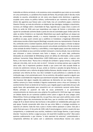 traduzidas ao idioma vernáculo, e ele ocasionou como conseqüência que Lutero se via envolto
em uma controvérsia, e o problema fora levado até Roma. No princípio Leão X não deu muita
atenção no assunto, entendendo ser ele como uma disputa entre dominicos e agostinos,
ocupado como estava na política italiana, conformando-se por momento com ordenar ao
diretor dos agostinos que fizesse calar a este frade; mas um conselheiro papal, o dominico
Silvestre Prierias, ao invés de enfrentar um debate de tipo ideológico, teológico e doutrinário,
escreveu um Diálogo sobre a Autoridade do Papa, logrando que o papa citara a Lutero em
Roma no verão de 1518, para que respondesse aos cargos de heresia e contumácia, pois
aquele foi considerado somente desde o ponto de vista da autoridade papal. Então Lutero fez
saber ao eleitor Frederico e ao imperador Maximiliano que aquilo significava um ataque aos
direitos das universidades alemãs, e o mesmo imperador se encarregou de recomendar
prudência ao papa, quem conveio que a audiência se trasladasse a Augsburgo (Alemanha)
onde estava reunida a Dieta imperial (Reichtag), enviando como seu representante a Tomás de
Vío, conhecido como o Cardeal Cayetano, diante do qual Lutero se negou a retratar-se.Apesar
destes acontecimentos, o papa procurava assumir uma atitude conciliatória a fim de conservar
a boa vontade do eleitor Frederico, e ante Miltitz, o novo legado papal, Lutero deu mostras de
abster-se do debate se seus contrários também tomassem a mesma atitude, mas os dominicos
que criticavam a Lutero tornavam mais forte o ataque, e por outro lado, professores
destacados da universidade de Wittenberg saíram em defesa do reformador, como o jovem
professor humanista Felipe Melanchthon (1497-1560).Lutero queria evitar a ruptura com
Roma, e ele mesmo disse: "Nunca tive a intenção de combater a igreja romana, e não ponho
nada por cima dela, nem no céu nem na terra". Inclusive no começo pensou que o papa lhe
daria razão. Isto é importante ponderar devido a que Lutero tem sido acusado desde os
círculos do catolicismo romano, de que, vendo as misérias e pecados da Igreja Romana, ao
invés de contribuir com a reforma da Igreja Católica Romana, decidiu romper com a mesma, e
promover uma reforma de fora. Isso não é verdade! A auto-suficiência e a soberba de uma
instituição cega, o tem proclamado assim. Foi ao contrário; não podiam suportar a alguém que
desafiasse a autoridade dos magnatas que ostentavam tal poder religioso no mundo. Se Lutero
não houvesse tido algum respaldo dos poderosos da Alemanha em seu tempo, o sistema
católico romano já o havia mandado à fogueira exatamente como a Huss em Constança. Os
acontecimentos foram se dando de tal maneira, que o legado papal se apercebeu de que tudo
aquilo havia sido aproveitado para convertê-lo em um movimento nacional contra Roma.
Muitos príncipes se puseram do lado da causa protestante e se aproveitaram
conjunturalmente da mesma para seus próprios fins políticos.Em 1519 teve lugar em Leipzig
um debate diante de um numeroso auditório entre Lutero e alguns de seus colegas como
Melanchthon, frente ao teólogo João Eck, no qual ficou claro que Lutero admitiu como cristãs
e evangélicas alguns dos ensinamentos de João Huss, que os concílios eram falíveis, que os
artigos de fé se devem derivar das Escrituras e não podiam ser estabelecidos pelo papa nem
pela Igreja, ficando convencido além disso de que entre Bíblia e a teologia escolástica as
separava um abismo. Cada dia mais o povo e muitos nobres apoiavam a Lutero. Este pôs o
ponto final para que o 15 de junho de 1520, Leão X excomungasse a Lutero e quatro de seus
companheiros, e condenando seus escritos, mediante a bula Exurge Domine, a qual começa
dizendo: "Levanta-te, Senhor, e julga tua causa. Um Javali têm invadido tua vinha". Mas Lutero
queimou publicamente o que chamou "a bula execrável do anticristo", protocolizando o
rompimento definitivo de Lutero com o catolicismo romano.Nesse mesmo ano Lutero

 