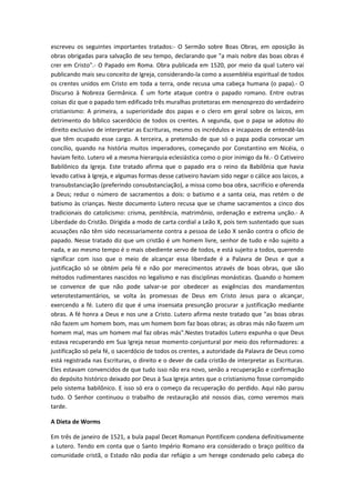 escreveu os seguintes importantes tratados:- O Sermão sobre Boas Obras, em oposição às
obras obrigadas para salvação de seu tempo, declarando que "a mais nobre das boas obras é
crer em Cristo".- O Papado em Roma. Obra publicada em 1520, por meio da qual Lutero vai
publicando mais seu conceito de Igreja, considerando-la como a assembléia espiritual de todos
os crentes unidos em Cristo em toda a terra, onde recusa uma cabeça humana (o papa).- O
Discurso à Nobreza Germânica. É um forte ataque contra o papado romano. Entre outras
coisas diz que o papado tem edificado três muralhas protetoras em menosprezo do verdadeiro
cristianismo: A primeira, a superioridade dos papas e o clero em geral sobre os laicos, em
detrimento do bíblico sacerdócio de todos os crentes. A segunda, que o papa se adotou do
direito exclusivo de interpretar as Escrituras, mesmo os incrédulos e incapazes de entendê-las
que têm ocupado esse cargo. A terceira, a pretensão de que só o papa podia convocar um
concílio, quando na história muitos imperadores, começando por Constantino em Nicéia, o
haviam feito. Lutero vê a mesma hierarquia eclesiástica como o pior inimigo da fé.- O Cativeiro
Babilônico da Igreja. Este tratado afirma que o papado era o reino da Babilônia que havia
levado cativa à Igreja, e algumas formas desse cativeiro haviam sido negar o cálice aos laicos, a
transubstanciação (preferindo consubstanciação), a missa como boa obra, sacrifício e oferenda
a Deus; reduz o número de sacramentos a dois: o batismo e a santa ceia, mas retém o de
batismo às crianças. Neste documento Lutero recusa que se chame sacramentos a cinco dos
tradicionais do catolicismo: crisma, penitência, matrimônio, ordenação e extrema unção.- A
Liberdade do Cristão. Dirigida a modo de carta cordial a Leão X, pois tem sustentado que suas
acusações não têm sido necessariamente contra a pessoa de Leão X senão contra o ofício de
papado. Nesse tratado diz que um cristão é um homem livre, senhor de tudo e não sujeito a
nada, e ao mesmo tempo é o mais obediente servo de todos, e está sujeito a todos, querendo
significar com isso que o meio de alcançar essa liberdade é a Palavra de Deus e que a
justificação só se obtém pela fé e não por merecimentos através de boas obras, que são
métodos rudimentares nascidos no legalismo e nas disciplinas monásticas. Quando o homem
se convence de que não pode salvar-se por obedecer as exigências dos mandamentos
veterotestamentários, se volta às promessas de Deus em Cristo Jesus para o alcançar,
exercendo a fé. Lutero diz que é uma insensata presunção procurar a justificação mediante
obras. A fé honra a Deus e nos une a Cristo. Lutero afirma neste tratado que "as boas obras
não fazem um homem bom, mas um homem bom faz boas obras; as obras más não fazem um
homem mal, mas um homem mal faz obras más".Nestes tratados Lutero expunha o que Deus
estava recuperando em Sua Igreja nesse momento conjuntural por meio dos reformadores: a
justificação só pela fé, o sacerdócio de todos os crentes, a autoridade da Palavra de Deus como
está registrada nas Escrituras, o direito e o dever de cada cristão de interpretar as Escrituras.
Eles estavam convencidos de que tudo isso não era novo, senão a recuperação e confirmação
do depósito histórico deixado por Deus à Sua Igreja antes que o cristianismo fosse corrompido
pelo sistema babilônico. E isso só era o começo da recuperação do perdido. Aqui não parou
tudo. O Senhor continuou o trabalho de restauração até nossos dias, como veremos mais
tarde.
A Dieta de Worms
Em três de janeiro de 1521, a bula papal Decet Romanun Pontificem condena definitivamente
a Lutero. Tendo em conta que o Santo Império Romano era considerado o braço político da
comunidade cristã, o Estado não podia dar refúgio a um herege condenado pelo cabeça do

 