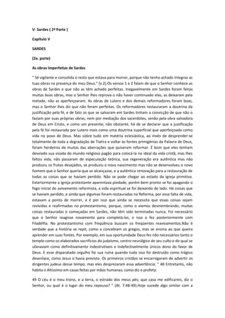 V- Sardes ( 2ª Parte )
Capítulo V
SARDES
(2a. parte)
As obras imperfeitas de Sardes
" Sê vigilante e consolida o resto que estava para morrer, porque não tenho achado íntegras as
tuas obras na presença do meu Deus." (v.2).Os versos 1 e 2 falam de que o Senhor conhece as
obras de Sardes e que não as têm achado perfeitas. Inegavelmente em Sardes foram feitas
muitas boas obras, mas o Senhor lhes reprova o não haver continuado elas, as deixaram pela
metade, não as aperfeiçoaram. As obras de Lutero e dos demais reformadores foram boas,
mas o Senhor lhes diz que não foram perfeitas. Os reformadores restauraram a doutrina da
justificação pela fé, e de fato os que se salvaram em Sardes tinham a convicção de que não o
faziam por suas próprias obras, nem por mediação dos sacerdotes, senão pela obra salvadora
de Deus em Cristo, e como um presente; não obstante, há de se declarar que a justificação
pela fé foi restaurada por Lutero mais como uma doutrina superficial que aperfeiçoada como
vida no povo de Deus. Mas sobre tudo em matéria eclesiástica, ao invés de desprender-se
totalmente de toda a degradação de Tiatira e voltar às fontes primigênias da Palavra de Deus,
foram herdeiros de muitas das aberrações que quiseram reformar. É bom que eles tenham
desviado sua visada do mundo religioso pagão para colocá-la no ideal da vida cristã, mas lhes
faltou vida, não passaram de especulação teórica, sua regeneração era autêntica mas não
produziu os frutos desejados, se produziu o novo nascimento mas não se desenvolveu o novo
homem que o Senhor queria que se alcançasse, e a autêntica renovação para a restauração de
todas as coisas que se haviam perdido. Não se pode chegar ao estado da igreja primitiva.
Exteriormente a igreja protestante aparentava piedade, porém bem pronto se foi apagando o
fogo inicial do avivamento reformista, a vida espiritual se foi deixando de lado. Há coisas que
se haviam perdido, e ainda que algumas foram restauradas na Reforma, por essa falta de vida,
estavam a ponto de morrer, e é por isso que ainda se necessita que essas coisas sejam
revividas e reafirmadas no protestantismo, porque, como o viemos desmembrando, muitas
coisas restauradas e começadas em Sardes, não têm sido terminadas nunca. Foi necessário
que o Senhor reagisse novamente para completá-las, e isso o fez posteriormente com
Filadélfia. No protestantismo com freqüência buscam os freqüentes reavivamentos.Não é
verdade que a história se repit, como a concebiam os gregos, mas se ensina ao que queira
aprender em suas fontes. Por exemplo, em sua oportunidade Deus fez não necessários tanto o
templo como os elaborados sacrifícios do judaísmo, centro neurálgico de seu culto e do qual se
ufanavam como definitivamente indestrutíveis e indefectivelmente únicos dono do favor de
Deus. E esse disparatado orgulho foi sua ruína quando tudo isso foi destruído como trágico
desenlace, como Jesus o havia previsto. Os primeiros cristãos se encarregaram de advertir os
dirigentes judeus desse tempo, mas eles desprezaram essa advertência: " 48 Entretanto, não
habita o Altíssimo em casas feitas por mãos humanas; como diz o profeta:
49 O céu é o meu trono, e a terra, o estrado dos meus pés; que casa me edificareis, diz o
Senhor, ou qual é o lugar do meu repouso? " (At. 7:48-49).Hoje sucede algo similar com a

 