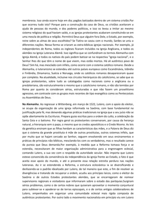 membresia. Isso ainda ocorre hoje em dia; pagãos batizados dentro de um sistema cristão.Por
que ocorreu tudo isto? Porque para a construção da casa de Deus, os cristãos aceitaram a
ajuda de pessoas do mundo, e dos poderes políticos, e isso os levou a imitar ao mesmo
sistema religioso do qual haviam saído, e as igrejas protestantes acabaram constituindo-se em
uma mescla de política e religião. Permitirá Deus que alguém fora Dele, o Estado, por exemplo,
reine sobre as almas de seus escolhidos? Se Tiatira se casou com o mundo, Sardes se uniu a
diferentes nações. Nessa forma se criaram as extra-bíblicas igrejas nacionais. Por exemplo, já
independentes de Roma, todos os ingleses ficaram incluídos na Igreja Anglicana, e todos os
alemães na Igreja Luterana Alemã. Isso significa que se confundiram os termos Alemanha com
Igreja Alemã, e todos os nativos do país podem batizar-se na respectiva "igreja nacional", e o
Senhor lhes diz que têm o nome de que vivem, mas estão mortos. Há ali autêntico povo de
Deus? Sim há, mas mesclado com infiéis, como ocorre com o sistema católico romano. Desde a
Alemanha, o luteranismo se estendeu até outros países europeus como Escandinávia, Islândia
e Finlândia, Dinamarca, Suécia e Noruega, onde os católicos romanos desapareceram quase
por completo. Na atualidade, inclusive nos círculos hierárquicos do catolicismo, se sabe que as
igrejas protestantes, sobre tudo as catalogadas como nacionais como a anglicana ou a
presbiteriana, são estruturalmente o mesmo que o catolicismo romano, e não são temidas por
Roma por quanto às consideram sérias, estruturadas e que não fazem um proselitismo
agressivo, em contraste com os grupos mais recentes de tipo evangélico como os Pentecostais
ou Assembléias de Deus.
Na Alemanha. Ao regressar a Wittenberg, em março de 1522, Lutero, com o apoio do eleitor,
se ocupa da organização de uma igreja reformada na Saxônia, com base fundamental na
justificação pela fé, mas deixando algumas práticas tradicionais na igreja que a seu juízo não se
opõe abertamente às Escrituras. Prepara guias escritas para a ordem do culto, a celebração da
Santa Ceia e o batismo. Por regra geral os protestantes conservaram, por causa da herança
natural, a hierarquia sem o papa, o mesmo que os credos apostólicos e o Credo Niceno. As leis
da genética ensinam que as filhas herdam as características das mães, e a Palavra de Deus diz
que o sistema da grande prostituta é mãe de outras prostitutas, outros sistemas infiéis, que
por muito que se hajam cercado ao Senhor, seguem envolvendo em seus ensinamentos e
práticas de princípios não bíblicos, mesclando-los com os verdadeiros, mas o resultado carece
da pureza que Deus demanda.Por exemplo, à medida que a Reforma tomava força e se
estendia, necessitaram de maior organização administrativa para a engrenagem eclesial,
contando Lutero, a sua vez com o respaldo da autoridade secular. Não importa que Lutero
esteve convencido da conveniência da independência da igreja frente ao Estado, o fato é que
aceita esse apoio do mundo, e até o presente essa relação estreita perdura nas nações
luteranas. Ao ir se estendendo a Reforma, a estrutura eclesiástica ia se diversificando e
desfazendo-se o padrão idealizado por Lutero, de tal maneira que este, a fim de resolver as
divergências e tratando de recuperar a ordem, acudiu aos príncipes laicos, como o eleitor da
Saxônia e de outros Estados protestantes alemães, que se encarregaram de nomear
supervisores regionais e visitadores que informaram sobre o estado das paróquias.Surgiram
sérios problemas, como o de certos nobres que quiseram aproveitar o momento conjuntural
para sublevar-se e apoderar-se de terras episcopais, e o de certos antigos colaboradores de
Lutero, empenhados em organizar uma comunidade eclesial mais rígida composta de
autênticos protestantes. Por outro lado o movimento nacionalista em princípio viu em Lutero

 