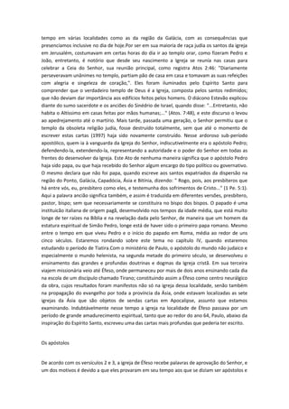 tempo em várias localidades como as da região da Galácia, com as consequências que
presenciamos inclusive no dia de hoje.Por ser em sua maioria de raça judia os santos da igreja
em Jerusalém, costumavam em certas horas do dia ir ao templo orar, como fizeram Pedro e
João, entretanto, é notório que desde seu nascimento a Igreja se reunía nas casas para
celebrar a Ceia do Senhor, sua reunião principal, como registra Atos 2:46: "Diariamente
perseveravam unânimes no templo, partiam pão de casa em casa e tomavam as suas refeições
com alegria e singeleza de coração,". Eles foram iluminados pelo Espírito Santo para
comprender que o verdadeiro templo de Deus é a Igreja, composta pelos santos redimidos;
que não deviam dar importância aos edifícios feitos pelos homens. O diácono Estevão explicou
diante do sumo sacerdote e os anciões do Sinédrio de Israel, quando disse: "...Entretanto, não
habita o Altíssimo em casas feitas por mãos humanas;..." (Atos. 7:48), e este discurso o levou
ao apedrejamento até o martírio. Mais tarde, passada uma geração, o Senhor permitiu que o
templo da obsoleta religião judía, fosse destruído totalmente, sem que até o momento de
escrever estas cartas (1997) haja sido novamente construído. Nesse ardoroso sub-período
apostólico, quem ia à vanguarda da Igreja do Senhor, indiscutivelmente era o apóstolo Pedro;
defendendo-la, extendendo-la, representando a autoridade e o poder do Senhor em todas as
frentes do desenvolver da Igreja. Este Ato de nenhuma maneira significa que o apóstolo Pedro
haja sido papa, ou que haja recebido do Senhor algum encargo do tipo político ou governativo.
O mesmo declara que não foi papa, quando escreve aos santos expatriados da dispersão na
região do Ponto, Galácia, Capadócia, Ásia e Bitínia, dizendo: " Rogo, pois, aos presbíteros que
há entre vós, eu, presbítero como eles, e testemunha dos sofrimentos de Cristo..." (1 Pe. 5:1).
Aqui a palavra ancião significa também, e assim é traduzida em diferentes versões, presbítero,
pastor, bispo; sem que necessariamente se constituira no bispo dos bispos. O papado é uma
instituicão italiana de origem pagã, desemvolvido nos tempos da idade média, que está muito
longe de ter raízes na Bíblia e na revelação dada pelo Senhor, de maneira que um homem da
estatura espiritual de Simão Pedro, longe está de haver sido o primeiro papa romano. Mesmo
entre o tempo em que viveu Pedro e o início do papado em Roma, média ao redor de uns
cinco séculos. Estaremos rondando sobre este tema no capítulo IV, quando estaremos
estudando o período de Tiatira.Com o ministério de Paulo, o apóstolo do mundo não judaico e
especialmente o mundo helenista, na segunda metade do primeiro século, se desenvolveu o
ensinamento das grandes e profundas doutrinas e dogmas da Igreja cristã. Em sua terceira
viajem missionária veio até Éfeso, onde permaneceu por mais de dois anos ensinando cada dia
na escola de um discípulo chamado Tirano; constituindo assim a Éfeso como centro neurálgico
da obra, cujos resultados foram manifestos não só na igreja dessa localidade, senão também
na propagação do evangelho por toda a província da Ásia, onde estavam localizadas as sete
igrejas da Ásia que são objetos de sendas cartas em Apocalipse, assunto que estamos
examinando. Indubtávelmente nesse tempo a igreja na localidade de Éfeso passava por um
período de grande amadurecimento espiritual, tanto que ao redor do ano 64, Paulo, abaixo da
inspiração do Espírito Santo, escreveu uma das cartas mais profundas que pederia ter escrito.
Os apóstolos
De acordo com os versículos 2 e 3, a igreja de Éfeso recebe palavras de aprovação do Senhor, e
um dos motivos é devido a que eles provaram em seu tempo aos que se diziam ser apóstolos e

 