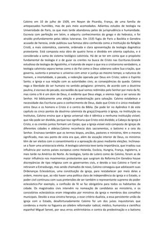 Calvino em 10 de julho de 1509, em Noyon de Picardia, França, de uma família de
antepassados humildes, mas de pais meio acomodados. Adiantou estudos de teologia na
Universidade de Paris, os que mais tarde abandonou pelos de jurisprudência e humanidade.
Escrevia com perfeição em latim, e adquiriu conhecimentos do grego e do hebraico, e foi
atraído profundamente pelas idéias luteranas. Em 1535 fugiu de Paris a Basiléia e Genebra
acusado de heresia, onde publicou sua famosa obra conhecida como a Instituição da Religião
Cristã, a mais sistemática, coerente, ordenada e clara apresentação da teologia dogmática
protestante. Está composta esta obra de quatro livros e dividida em oitenta capítulos, e é
considerada a soma do sistema teológico calvinista. Há de se ter em conta que o propósito
fundamental da teologia é o de guiar os crentes na busca de Cristo nas Escrituras.Grande
estudioso da teologia de Agostinho, e tratando de expor o que era o cristianismo verdadeiro, a
teologia calvinista separa temas como o do Pai como o Deus soberano sobre Sua criação, que
governa, sustenta e preserva o universo com amor e justiça ao mesmo tempo; a natureza do
homem, a imortalidade, o pecado, a redenção operada por Deus em Cristo; sobre o Espírito
Santo; a Igreja e sua relação com as autoridades civis; as conseqüências da queda. Calvino
nega a liberdade do ser humano no sentido pelagiano: primeiro, de acordo com a doutrina
paulina, é escravo do pecado, escravidão da qual somos redimidos pelo Senhor por meio da fé;
mas como a fé é um dom de Deus, é evidente que Deus elege, e viemos logo a ser servos do
Senhor. Há biblicamente uma eleição e predestinação para salvação. Calvino estabelece a
necessidade das Escrituras para o conhecimento de Deus, dado que Cristo é o único mediador
entre Deus e os homens e Cristo é o centro da Bíblia. (Se pode ler no Apêndice II de este
capítulo os cinco pontos da doutrina calvinista da graça).Enquanto à Igreja, na Instituição ou
Institutos, Calvino ensina que a Igreja universal não é idêntica a nenhuma instituição visível;
que não pode ser dividida, porque isso significaria que Cristo está dividido; a Cabeça da Igreja é
Cristo, e os crentes juntos formam um Corpo; que a Igreja visível está composta de igrejas de
diferentes cidades e aldeias.Calvino reconhecia dois sacramentos, o batismo e a ceia do
Senhor. Ensinava também que os termos bispos, anciãos, pastores e ministros, têm o mesmo
significado, mas seu ponto de vista era que, além da vocação interior de Deus, os ministros
têm de ser eleitos com o consentimento e a aprovação do povo mediante eleições. Inclinavase a fazer uma aristocracia eleita. A teologia calvinista teve tanta importância, que irradiou sua
influência por outros países europeus como Holanda, Escócia, Hungria, França, Inglaterra, e
mais tarde na América do Norte. As teologias, tanto de Lutero como de Calvino, foram as de
maior influência nos movimentos protestantes que surgiram da Reforma.Em Genebra houve
discrepâncias de tipo religiosa com os governantes civis, e devido a isso Calvino e Farel se
retiraram a Estrasburgo, mas sendo chamados de novo, Calvino conseguiu que adotassem suas
Ordenanças Eclesiásticas, uma constituição da igreja, para restabelecer por meio delas a
ordem, mesmo que, ao não haver uma política clara de independência da igreja e o Estado, o
poder civil continuou com suas pretensões de ser também o representante supremo do poder
eclesiástico.Por exemplo, a confissão de fé se faz obrigatória para todos os habitantes da
cidade. Os magistrados civis intervêm na nomeação de candidatos ao ministério, e os
consistórios eclesiásticos eram integrados por ministros da igreja e membros dos conselhos
municipais. Devido a essa sinistra herança, a esse critério dualista, a essa persistente união da
igreja com o Estado, desafortunadamente Calvino foi um dos juízes inquisitoriais que
condenou a morte na fogueira ao célebre reformador radical, médico, humanista e científico
espanhol Miguel Servet, por seus erros antitrinitários e contra da predestinação e o batismo

 