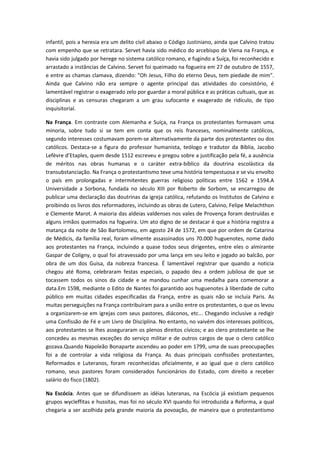 infantil, pois a heresia era um delito civil abaixo o Código Justiniano, ainda que Calvino tratou
com empenho que se retratara. Servet havia sido médico do arcebispo de Viena na França, e
havia sido julgado por herege no sistema católico romano, e fugindo a Suíça, foi reconhecido e
arrastado a instâncias de Calvino. Servet foi queimado na fogueira em 27 de outubro de 1557,
e entre as chamas clamava, dizendo: "Oh Jesus, Filho do eterno Deus, tem piedade de mim".
Ainda que Calvino não era sempre o agente principal das atividades do consistório, é
lamentável registrar o exagerado zelo por guardar a moral pública e as práticas cultuais, que as
disciplinas e as censuras chegaram a um grau sufocante e exagerado de ridículo, de tipo
inquisitorial.
Na França. Em contraste com Alemanha e Suíça, na França os protestantes formavam uma
minoria, sobre tudo si se tem em conta que os reis franceses, nominalmente católicos,
segundo interesses costumavam porem-se alternativamente da parte dos protestantes ou dos
católicos. Destaca-se a figura do professor humanista, teólogo e tradutor da Bíblia, Jacobo
Lefèvre d’Etaples, quem desde 1512 escreveu e pregou sobre a justificação pela fé, a ausência
de méritos nas obras humanas e o caráter extra-bíblico da doutrina escolástica da
transubstanciação. Na França o protestantismo teve uma história tempestuosa e se viu envolto
o país em prolongadas e intermitentes guerras religioso políticas entre 1562 e 1594.A
Universidade a Sorbona, fundada no século XIII por Roberto de Sorbom, se encarregou de
publicar uma declaração das doutrinas da igreja católica, refutando os Institutos de Calvino e
proibindo os livros dos reformadores, incluindo as obras de Lutero, Calvino, Felipe Melachthon
e Clemente Marot. A maioria das aldeias valdenses nos vales de Provença foram destruídas e
alguns irmãos queimados na fogueira. Um ato digno de se destacar é que a história registra a
matança da noite de São Bartolomeu, em agosto 24 de 1572, em que por ordem de Catarina
de Médicis, da família real, foram vilmente assassinados uns 70.000 huguenotes, nome dado
aos protestantes na França, incluindo a quase todos seus dirigentes, entre eles o almirante
Gaspar de Coligny, o qual foi atravessado por uma lança em seu leito e jogado ao balcão, por
obra de um dos Guisa, da nobreza francesa. É lamentável registrar que quando a noticia
chegou até Roma, celebraram festas especiais, o papado deu a ordem jubilosa de que se
tocassem todos os sinos da cidade e se mandou cunhar uma medalha para comemorar a
data.Em 1598, mediante o Edito de Nantes foi garantido aos huguenotes à liberdade de culto
público em muitas cidades especificadas da França, entre as quais não se incluía Paris. As
muitas perseguições na França contribuíram para a união entre os protestantes, o que os levou
a organizarem-se em igrejas com seus pastores, diáconos, etc... Chegando inclusive a redigir
uma Confissão de Fé e um Livro de Disciplina. No entanto, no vaivém dos interesses políticos,
aos protestantes se lhes asseguraram os plenos direitos cívicos; e ao clero protestante se lhe
concedeu as mesmas exceções do serviço militar e de outros cargos de que o clero católico
gozava.Quando Napoleão Bonaparte ascendeu ao poder em 1799, uma de suas preocupações
foi a de controlar a vida religiosa da França. As duas principais confissões protestantes,
Reformados e Luteranos, foram reconhecidas oficialmente, e ao igual que o clero católico
romano, seus pastores foram considerados funcionários do Estado, com direito a receber
salário do fisco (1802).
Na Escócia. Antes que se difundissem as idéias luteranas, na Escócia já existiam pequenos
grupos wycleffitas e hussitas, mas foi no século XVI quando foi introduzida a Reforma, a qual
chegaria a ser acolhida pela grande maioria da povoação, de maneira que o protestantismo

 