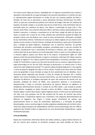 ele mesmo como cabeça da mesma, respaldado por um vigoroso nacionalismo que incitava à
oposição à intervenção de um papa estrangeiro nos assuntos eclesiásticos e à maneira em que
os representantes papais derrotavam as rendas do país nos luxuosos palácios de Roma e
Avinhão. De tudo isto se aproveitou o quase absolutista Henrique VIII.Henrique VIII (14911547), se casou por conveniências políticas com Catarina de Aragon, filha dos reis católicos da
Espanha, Fernando e Isabel, e na ocasião viúva de seu irmão Arturo. Este matrimônio não era
permitido pelas leis canônicas da época, mas obteve a autorização do papa Julio II. Eles
tiveram vários filhos, mas somente sobreviveu Maria. Henrique anelava apaixonadamente um
herdeiro masculino, e começou a questionar-se se não fosse castigo de parte de Deus por
haver se casado com a viúva de seu irmão, dúvidas que aumentaram quando foi objeto de
atrações mútuas com Ana Bolena, com a qual se casou secretamente, solicitando a anulação
de seu matrimônio anterior. Tenhamos em conta que os nobres ingleses em sua maioria eram
opostos à cúria romana, e Tomás Cranmer, arcebispo de Canterbury e quem pôs o fundamento
para a teologia da igreja Anglicana, simpatizava com as doutrinas luteranas. Os grandes
canonistas das principais universidades européias, consultados para o caso por conselho de
Cranmer, consideraram nulo o matrimônio de Henrique e Catarina, mas o papa se negou a
anulá-lo pelo fato de que Catarina era tia do Imperador Carlos V, quem era mais poderoso que
o monarca inglês.A ruptura com Roma não se fez esperar. O parlamento inglês em 1534
aprovou certas leis que protocolizavam a ruptura e nomearam a Henrique VIII cabeça suprema
da igreja na Inglaterra. Foi a época quando foram decapitados o humanista, pensador e bom
cristão Sir Tomás More e outros, por não estar de acordo com os sucessos. Logicamente que o
papa excomungou ao rei. No ano 1535, Henrique se pronunciou a si mesmo como "in terra
supremum caput Anglacanæ ecclesiæ" ("a suprema cabeça da Igreja Anglicana"), e ato seguido
o nome do papa foi apagado de todos os livros cultuais, ficando assim dono tanto do Estado
como da igreja.Não é nossa intenção ao largo do livro aprofundar-nos em detalhes, mas é
necessário deixar registrado que durante o resto do reinado de Henrique VIII, a história
registra suas muitas vacilações em assuntos doutrinários, sua não aceitação às fundamentais
doutrinas da Reforma, as múltiples execuções de quem não estiveram de acordo com seu
proceder, proibição da leitura da Bíblia, seus posteriores divórcios e re-casamentos,
decepcionando a todas as correntes doutrinárias da época.A Reforma na Inglaterra se
estabeleceu definitivamente durante o reinado de sua filha Isabel I, cujo reinado as prisões
foram abertas, revogados os exílios, honrada a leitura da Bíblia, a época mais gloriosa da
história inglesa. A partir dessa época a Igreja Anglicana tomou a forma que tem permanecido
até hoje, com uma paróquia real de tão somente 6% do povo; da nominal não temos
conhecimentos. É importante registrar que o tormento e até sangrento desenvolvimento da
Reforma na Inglaterra, deu origem a muitos grupos minoritários de radicais, que
posteriormente foram as raízes de movimentos separatistas e a formação de grandes
denominações, como o veremos logo.As missões anglicanas estabelecidas em território norteamericano, depois da guerra da independência sofreram uma transformação, pois em 1789 os
anglicanos dos Estados Unidos se organizaram em uma denominação independente, a Igreja
Protestante Episcopal.
A Paz de Westfalia
Depois dos movimentos reformistas dentro dos toldos católicos, a Igreja Católica Romana se
pôs em marcha para reclamar os territórios europeus que havia perdido em favor do

 
