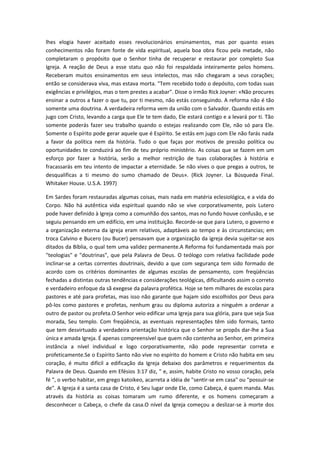 lhes elogia haver aceitado esses revolucionários ensinamentos, mas por quanto esses
conhecimentos não foram fonte de vida espiritual, aquela boa obra ficou pela metade, não
completaram o propósito que o Senhor tinha de recuperar e restaurar por completo Sua
Igreja. A reação de Deus a esse statu quo não foi respaldada inteiramente pelos homens.
Receberam muitos ensinamentos em seus intelectos, mas não chegaram a seus corações;
então se considerava viva, mas estava morta. "Tem recebido todo o depósito, com todas suas
exigências e privilégios, mas o tem prestes a acabar". Disse o irmão Rick Joyner: «Não procures
ensinar a outros a fazer o que tu, por ti mesmo, não estás conseguindo. A reforma não é tão
somente uma doutrina. A verdadeira reforma vem da união com o Salvador. Quando estás em
jugo com Cristo, levando a carga que Ele te tem dado, Ele estará contigo e a levará por ti. Tão
somente poderás fazer seu trabalho quando o estejas realizando com Ele, não só para Ele.
Somente o Espírito pode gerar aquele que é Espírito. Se estás em jugo com Ele não farás nada
a favor da política nem da história. Tudo o que faças por motivos de pressão política ou
oportunidades te conduzirá ao fim de teu próprio ministério. As coisas que se fazem em um
esforço por fazer a história, serão a melhor restrição de tuas colaborações à história e
fracassarás em teu intento de impactar a eternidade. Se não vives o que pregas a outros, te
desqualificas a ti mesmo do sumo chamado de Deus». (Rick Joyner. La Búsqueda Final.
Whitaker House. U.S.A. 1997)
Em Sardes foram restauradas algumas coisas, mais nada em matéria eclesiológica, e a vida do
Corpo. Não há autêntica vida espiritual quando não se vive corporativamente, pois Lutero
pode haver definido à Igreja como a comunhão dos santos, mas no fundo houve confusão, e se
seguiu pensando em um edifício, em uma instituição. Recorde-se que para Lutero, o governo e
a organização externa da igreja eram relativos, adaptáveis ao tempo e às circunstancias; em
troca Calvino e Bucero (ou Bucer) pensavam que a organização da igreja devia sujeitar-se aos
ditados da Bíblia, o qual tem uma validez permanente.A Reforma foi fundamentada mais por
"teologias" e "doutrinas", que pela Palavra de Deus. O teólogo com relativa facilidade pode
inclinar-se a certas correntes doutrinais, devido a que com segurança tem sido formado de
acordo com os critérios dominantes de algumas escolas de pensamento, com freqüências
fechadas a distintas outras tendências e considerações teológicas, dificultando assim o correto
e verdadeiro enfoque da sã exegese da palavra profética. Hoje se tem milhares de escolas para
pastores e até para profetas, mas isso não garante que hajam sido escolhidos por Deus para
pô-los como pastores e profetas, nenhum grau ou diploma autoriza a ninguém a ordenar a
outro de pastor ou profeta.O Senhor veio edificar uma Igreja para sua glória, para que seja Sua
morada, Seu templo. Com freqüência, as eventuais representações têm sido formais, tanto
que tem desvirtuado a verdadeira orientação histórica que o Senhor se propôs dar-lhe a Sua
única e amada Igreja. É apenas compreensível que quem não contenha ao Senhor, em primeira
instância a nível individual e logo corporativamente, não pode representar correta e
profeticamente.Se o Espírito Santo não vive no espírito do homem e Cristo não habita em seu
coração, é muito difícil a edificação da Igreja debaixo dos parâmetros e requerimentos da
Palavra de Deus. Quando em Efésios 3:17 diz, " e, assim, habite Cristo no vosso coração, pela
fé ", o verbo habitar, em grego katoikeo, acarreta a idéia de "sentir-se em casa" ou "possuir-se
de". A Igreja é a santa casa de Cristo, é Seu lugar onde Ele, como Cabeça, é quem manda. Mas
através da história as coisas tomaram um rumo diferente, e os homens começaram a
desconhecer o Cabeça, o chefe da casa.O nível da Igreja começou a deslizar-se à morte dos

 