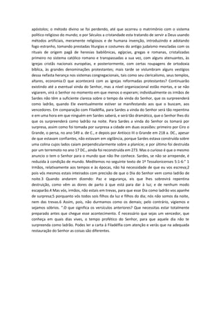 apóstolos; o método divino se foi perdendo, até que ocorreu o matrimônio com o sistema
político religioso do mundo; e por Séculos a cristandade esta tratando de servir a Deus usando
métodos artificiais, meramente religiosos e de humana invenção, introduzindo e adotando
fogo estranho, tomando prestadas liturgias e costumes do antigo judaísmo mescladas com os
rituais de origem pagã de heresias babilônicas, egípcias, gregas e romanas, cristalizadas
primeiro no sistema católico romano e transpassadas a sua vez, com alguns atenuantes, às
igrejas cristãs nacionais européias, e posteriormente, com certas roupagens de ortodoxia
bíblica, às grandes denominações protestantes; mais tarde se vislumbram alguns vestígios
dessa nefasta herança nos sistemas congregacionais, tais como seu clericalismo, seus templos,
altares, economia.O que acontecerá com as igrejas reformadas protestantes? Continuarão
existindo até a eventual vinda do Senhor, mas a nível organizacional estão mortas, e se não
vigiarem, virá o Senhor no momento em que menos o esperam; individualmente os irmãos de
Sardes não têm a suficiente clareza sobre o tempo da vinda do Senhor, que os surpreenderá
como ladrão, quando Ele eventualmente estiver se manifestando aos que o buscam, aos
vencedores. Em comparação com Filadélfia, para Sardes a vinda do Senhor será tão repentina
e em uma hora em que ninguém em Sardes saberá, e será tão dramático, que o Senhor lhes diz
que os surpreenderá como ladrão na noite. Para Sardes a vinda do Senhor os tomará por
surpresa, assim como foi tomada por surpresa a cidade em duas ocasiões: primeiro por Ciro o
Grande, o persa, no ano 549 a. de C., e depois por Antíoco III o Grande em 218 a. DC., apesar
de que estavam confiantes, não estavam em vigilância, porque Sardes estava construída sobre
uma colina cujos lados caiam perpendicularmente sobre a planície; e por último foi destruída
por um terremoto no ano 17 DC., ainda foi reconstruída em 273. Mas o curioso é que o mesmo
anuncio o tem o Senhor para o mundo que não lhe conhece. Sardes, se não se arrepende, é
reduzida à condição de mundo. Meditemos no seguinte texto de 1ª Tessalonicenses 5:1-6:" 1
Irmãos, relativamente aos tempos e às épocas, não há necessidade de que eu vos escreva;2
pois vós mesmos estais inteirados com precisão de que o Dia do Senhor vem como ladrão de
noite.3 Quando andarem dizendo: Paz e segurança, eis que lhes sobrevirá repentina
destruição, como vêm as dores de parto à que está para dar à luz; e de nenhum modo
escaparão.4 Mas vós, irmãos, não estais em trevas, para que esse Dia como ladrão vos apanhe
de surpresa;5 porquanto vós todos sois filhos da luz e filhos do dia; nós não somos da noite,
nem das trevas.6 Assim, pois, não durmamos como os demais; pelo contrário, vigiemos e
sejamos sóbrios. ".O que significa os versículos anteriores? Que necessitas estar totalmente
preparado antes que chegue esse acontecimento. É necessário que sejas um vencedor, que
conheça em quais dias vives, o tempo profético do Senhor, para que aquele dia não te
surpreenda como ladrão. Podes ler a carta à Filadélfia com atenção e verás que na adequada
restauração do Senhor as coisas são diferentes.

 