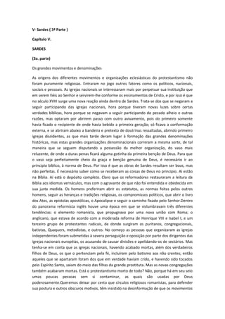 V- Sardes ( 3ª Parte )
Capítulo V.
SARDES
(3a. parte)
Os grandes movimentos e denominações
As origens dos diferentes movimentos e organizações eclesiásticas do protestantismo não
foram puramente religiosas. Entraram no jogo outros fatores como os políticos, nacionais,
sociais e pessoais. As igrejas nacionais se interessaram mais por perpetuar sua instituição que
em serem fiéis ao Senhor e servirem-lhe conforme os ensinamentos de Cristo, e por isso é que
no século XVIII surge uma nova reação ainda dentro de Sardes. Trata-se dos que se negaram a
seguir participando das igrejas nacionais, hora porque tiveram novas luzes sobre certas
verdades bíblicas, hora porque se negavam a seguir participando do pecado alheio e outras
razões, mas optaram por abrirem passo com outro avivamento, pois do primeiro somente
havia ficado o recipiente de onde havia bebido a primeira geração; só ficava a conformação
externa, e se abriram abaixo a bandeira e pretexto de doutrinas ressaltadas, abrindo primeiro
igrejas dissidentes, as que mais tarde deram lugar à formação das grandes denominações
históricas, mas estas grandes organizações denominacionais correram a mesma sorte, de tal
maneira que se seguem disputando a possessão da melhor organização, do vaso mais
reluzente, de onde a duras penas ficará alguma gotinha da primeira benção de Deus. Para que
o vaso seja perfeitamente cheio da graça e benção genuína de Deus, é necessário ir ao
principio bíblico, à norma de Deus. Por isso é que as obras de Sardes resultam ser boas, mas
não perfeitas. É necessário saber como se receberam as coisas de Deus no principio. Aí estão
na Bíblia. Aí está o depósito completo. Claro que os reformadores restauraram a leitura da
Bíblia aos idiomas vernáculos, mas com o agravante de que não foi entendida e obedecida em
sua justa medida. Os homens preferiram abrir os estatutos, as normas feitas pelos outros
homens, seguir as heranças e tradições religiosas, os compromissos políticos, que abrir o livro
dos Atos, as epístolas apostólicas, o Apocalipse e seguir o caminho fixado pelo Senhor.Dentro
do panorama reformista inglês houve uma época em que se vislumbravam três diferentes
tendências: o elemento romanista, que propugnava por uma nova união com Roma; o
anglicano, que estava de acordo com a moderada reforma de Henrique VIII e Isabel I, e um
terceiro grupo de protestantes radicais, de donde surgiram os puritanos, congregacionais,
batistas, Quaquers, metodistas, e outros. No começo as pessoas que organizaram as igrejas
independentes foram submetidas à severa perseguição e oposição por parte dos dirigentes das
igrejas nacionais européias, os acusando de causar divisões e apelidando-os de sectários. Mas
tenha-se em conta que as igrejas nacionais, havendo acabado mortas, além dos verdadeiros
filhos de Deus, os que o pertenciam pela fé, incluíram pelo batismo aos não crentes; então
aqueles que se apartaram foram dos que em verdade haviam crido, e havendo sido tocados
pelo Espírito Santo, saiam do meio das filhas da grande prostituta. Mas as novas congregações
também acabaram mortas. Está o protestantismo morto de todo? Não, porque há em seu seio
umas poucas pessoas sem si contaminar, as quais são usadas por Deus
poderosamente.Queremos deixar por certo que círculos religiosos romanistas, para defender
sua postura e outros obscuros motivos, têm insistido na desinformação de que os movimentos

 