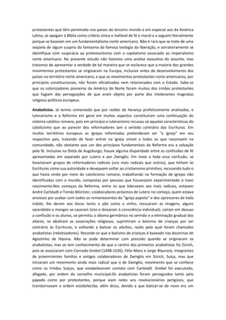 protestantes que têm penetrado nos países do terceiro mundo e em especial aos da América
Latina, se apegam à Bíblia como critério único e inefável de fé e moral e a seguem literalmente
porque se baseiam em um fundamentalismo norte americano. Não é raro que se trate de uma
seqüela de algum suspiro do fantasma da famosa teologia da liberação, e sorrateiramente se
identifique com suspicácia ao protestantismo com o capitalismo associado ao imperialismo
norte americano. No presente estudo não fazemos uma analise exaustiva do assunto, mas
tratamos de apresentar a verdade de tal maneira que se esclarece que a maioria dos grandes
movimentos protestantes se originaram na Europa, inclusive antes do desenvolvimento dos
países no território norte americano, e que os movimentos protestantes norte americanos, por
princípios constitucionais, não foram oficializados nem relacionados com o Estado. Sabe-se
que os colonizadores pioneiros da América do Norte foram muitos dos irmãos protestantes
que fugiam das perseguições de que eram objeto por parte dos intolerantes magnatas
religioso políticos europeus.
Anabatistas. Já temos comentado que por razões de herança profeticamente analisadas, o
luteranismo e a Reforma em geral em muitos aspectos constituíram uma continuação do
sistema católico romano, pois em princípio o luteranismo recusou só aquelas características do
catolicismo que ao parecer dos reformadores iam a sentido contrário das Escrituras. Em
muitos territórios europeus as igrejas reformadas pretenderam ser "a igreja" em seu
respectivo país, tratando de fazer entrar na igreja visível a todos os que nascessem na
comunidade, não obstante que um dos princípios fundamentais da Reforma era a salvação
pela fé. Inclusive na Dieta de Augsburgo, houve alguma disparidade entre as confissões de fé
apresentadas em separado por Lutero e por Zwinglio. Em meio a toda essa confusão, se
levantaram grupos de reformadores radicais (uns mais radicais que outros), que tinham às
Escrituras como sua autoridade e desejavam voltar ao cristianismo primitivo, recusando tudo o
que havia vindo por meio do catolicismo romano, trabalhando na formação de igrejas não
identificadas com o mundo, compostas por pessoas que houvessem experimentado o novo
nascimento.Nos começos da Reforma, entre os que lideravam aos mais radicais, estavam
André Carlstadt e Tomás Müntzer, colaboradores próximos de Lutero no começo, quem estava
ansiosos por acabar com todos os remanescentes da "igreja papista" e dos opressores de toda
índole; lhe deram aos laicos tanto o pão como o vinho, recusaram as imagens, alguns
sacerdotes e monges se casaram (isto o deixaram à consciência individual), caíram em desuso
a confissão e os alunos, se permitiu o idioma germânico no sermão e a eliminação gradual dos
altares, se aboliram as associações religiosas, suprimiram o batismo de crianças por ser
contrário às Escrituras, e voltando a batizar os adultos, razão pela qual foram chamados
anabatistas (rebatizadores). Recorde-se que o batismo de crianças é baseado nas doutrinas de
Agostinho de Hipona. Não se pode determinar com precisão quando se originaram os
anabatistas; mas se tem conhecimento de que o centro dos primeiros anabatistas foi Zürich,
pois se associaram com Conrado Grebel (1498-1526), Félix Manz e Jorge Blaurock, integrantes
de proeminentes famílias e antigos colaboradores de Zwinglio em Sürich, Suíça, mas que
iniciaram um movimento ainda mais radical que o de Zwinglio, movimento que se conhece
como os Irmãos Suíços, que estabeleceram contato com Carlstadt. Grebel foi executado,
afogado, por ordem do conselho municipal.Os anabatistas foram perseguidos tanto pelo
papado como por protestantes, porque viam neles uns revolucionários perigosos, que
transtornavam a ordem estabelecida; além disso, devido a que batizar-se de novo era um

 
