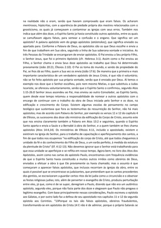 na realidade não o eram, senão que haviam comprovado que eram falsos. Os acharam
mentirosos, hipócritas, com a apariência de piedade própria dos mestres relacionados com o
gnosticismo, os quais já começavam a contaminar as igrejas com seus erros. Também nos
indica que além dos doze, o Espírito Santo ja havia constituido outros apóstolos, entre os quais
se camuflavam alguns falsos, para semear a confusão e o engano. Que significa ser um
apóstolo? A palavra apóstolo vem do grego apóstolos (απόστολος), que significa enviado ou
apartado para. Conforme a Palavra de Deus, os apóstolos são os que Deus escolhe e envia a
fim de que trabalhem em Sua obra, seguindo a linha de Sua soberana vontade e iniciativa. As
três Pessoas da Trindade se encarrgaram de enviar apóstolos. O Pai enviou a Seu próprio Filho,
o Senhor Jesus, que foi o primeiro Apóstolo (cfr. Hebreus 3:1). Assim como o Pai enviou ao
Filho, o Senhor chama e envia Seus doze apóstolos ao trabalho que Deus há determinado
previamente (João 20:21; Éfesios 2:10). O Pai os toma do mundo, e sendo de propiedade do
Pai, se lhos dá ao Filho, quem a Sua vez os envia (João 17:6). De maneira que a primeira e mais
importante característica de um verdadeiro apóstolo de Jesus Cristo, é que não é voluntário;
não se foi feito apóstolo por sua própria vontade, senão que é enviado por Deus. Aí temos o
exemplo nos doze que o Senhor escolheu, pois nem mesmo Matias, o que substituiu a Judas
Iscariote, se ofereceu voluntariamente, senão que o Espírito Santo o confirmou, segundo Atos
1:15-26.O Senhor Jesus ascendeu ao Pai, mas enviou ao outro Consolador, ao Espírito Santo,
quem desde esse tempo retomou a responsabilidade de nomear a outros apóstolos com o
encargo de continuar com o trabalho da obra de Deus iniciada pelo Senhor e os doze, na
edificação e crescimento do Corpo. Existem algumas escolas de pensamento no campo
teológico que sustentava que fora as testemunhas da ressurreição do Senhor, não há mais
apóstolos; mas de acordo com Palavra do Senhor, por exemplo os versos 11 e 12 do capítulo 4
de Efésios, os sucessores dos doze são ministros da edificação do Corpo de Cristo, assunto este
que nos ensina claramente também a Palavra em Atos 13:2 e seguintes, quando o Espírito
Santo aparta e envia a Saulo e a Bernabé à obra do Senhor, e a quem também se lhes chama
apóstolos (Atos 14:4,14). Os ministérios de Efésios 4:11, incluido o apostolado, existem e
existiram na Igreja do Senhor, para o trabalho de capacitação e aperfeiçoamento dos santos, a
fim de que todos nos ocupemos "na edificação do corpo de Cristo, até que todos cheguemos à
unidade da fé e do conhecimento do Filho de Deus, a um varão perfeito, à medida da estatura
da plenitude de Cristo" (Ef. 4:12-13). Não devemos ignorar que o Senhor está trabalhando para
que essa unidade se aperfeiçoe e se reflita em nosso tempo. Agora bem; no livro dos Atos dos
Apóstolos, assim como nas cartas do apóstolo Paulo, encontramos com frequência evidências
de que o Espírito Santo havia constituido a muitos outros irmãos como obreiros de Deus,
enviados a efetuar a obra à que Ele previamente os havia chamado; mas o assunto é que
começaram a aparecer falsos apóstolos, que inclusos recorriam às igrejas da obra, entre os
quais é possível que se encontrasse os judaizantes, que pretendiam que os santos procedentes
dos gentios, se escravizaram a guardar certos ritos da lei judia como a circuncisão e o observar
as festas religiosas judias; isto, além de perverter o evangelho de Cristo, produziu perturbação
entre eles, já que, como é de se supor, denegriam a Paulo, dizendo que não era um autêntico
apóstolo, segundo eles, porque não fazia parte dos doze e alegavam que Paulo não pregava o
legítimo evangelho. Com base principalmente nessas considerações, Paulo escreveu a epístola
aos Gálatas, e por outro lado faz a defesa de seu apostolado nos capítulos 11 e 12 da segunda
epístola aos Corintios. “13Porque os tais são falsos apóstolos, obreiros fraudulentos,
transformando-se em apóstolos de Cristo.14 E não é de admirar, porque o próprio Satanás se

 