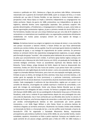 monarca e publicada em 1611. Destaca-se a figura do puritano João Milton, intimamente
relacionado com o governo de Cromwell (1653-1658), quem se escapou da forca, e é muito
conhecido por sua obra O Paraíso Perdido, na que descreve o drama humano abaixo a
perspectiva cristã. Nessa época se impôs o elemento independente ou congregacional nos
toldos puritanos. Depois da guerra de 1688, protocolizou sua independência da Igreja de
Inglaterra, obtendo direitos como organizações separadas. Dos puritanos surgiram três
grandes denominações, a Presbiteriana, a Congregacional e a Batista, as quais, como todas as
demais agremiações protestantes inglesas, já para a primeira metade do século XVIII em um
frio formalismo, levados mais por una crença intelectual que por uma vida de fé subjetiva. O
racionalismo e o materialismo iam invadindo tudo, e as organizações protestantes oficialmente
estabelecidas em muitos países europeus entram em uma espécie de letargia e
aburguesamento.
Batistas. Os batistas tiveram sua origem na Inglaterra nos tempos de James I, e seu nome lhes
veio porque recusavam o batismo infantil, e faziam ênfase em que fosse administrado
somente aos crentes cristãos, daí seu apelido. Esse foi o principal aporte batista no trabalho da
restauração da Igreja, e sua teologia foi originalmente de caráter calvinista. Os primeiros
batistas se contavam dentro dos separatistas (congregacionais) anglicanos, os quais advogar
pela formação de igrejas "reunidas", não compostas pelos habitantes de uma área dada, senão
só pelos que conscientemente eram cristãos. A primeira igreja batista inglesa começou em
Amsterdam sob a liderança de John Smith (morreu em 1612), um graduado de Cambridge, de
corrente teológica arminiana. Foram os ascendentes espirituais dos Batistas Gerais da
Bretanha. Tomás Helwys, antigo discípulo de Smith, depois de haver-se desassociado dos
menonitas, fundou em 1612 fora dos muros de Londres a que parece haver sido a primeira
igreja batista em solo inglês.Depois da morte de James I, como uma secessão dos separatistas,
surgem os chamados Batistas Particulares, pois criam em uma expiação restringida, particular,
limitada só para os eleitos, de teologia da linha calvinista. Estas duas correntes batistas, a de
caráter geral da expiação de Cristo (arminiana) e a particular (calvinista), continuaram
separadas até fins do século dezenove. A característica atual do movimento batista é bem mais
simples. Cada congregação é autônoma de tipo democrático, regidas por um pastor e um
conselho de diáconos, encarregados do cuidado espiritual e material da comunidade, e em
geral são inimigos da centralização. Existe uma Aliança Batista Mundial que se reúne
periodicamente com delegados de todo o mundo. Foi famoso o pregador batista de Bedford,
John Bunyan (1628-1688), autor de sua autobiografia A Abundante Graça para o Primeiro dos
Pecadores, onde narra a ardente fé que experimentou depois de uma prolongada luta ante
uma onda de depressão; mas é mais conhecido por sua difundida obra escrita no cárcere, O
Progresso do Peregrino, uma formosa alegoria da conversão e a vida cristã, hoje conhecida até
por versões cinematográficas.Os batistas se têm caracterizado por serem grandes
missionários, e em 1638, Roger William e John Clarke, foram os primeiros batistas de
relevância chegados ao território americano. Atualmente nos Estados Unidos estão divididos
na Convenção do Norte e a Convenção do Sul, a raiz do conflito racial chamado a Guerra de
Secessão.Em 1792 foi organizada a Sociedade Missionária Batista, impulsionada
principalmente pelo britânico Guilherme Carey (1761-1834), de uma humilde família, mestre
autodidata, sapateiro, missionário na Índia e pastor espiritual. Começou seu trabalho com a
ajuda somente de uns poucos amigos, partindo para a Índia em 1793. Em 1801 traduziu o

 