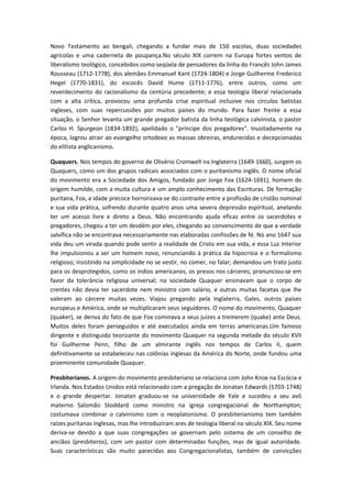 Novo Testamento ao bengali, chegando a fundar mais de 150 escolas, duas sociedades
agrícolas e uma caderneta de poupança.No século XIX correm na Europa fortes ventos de
liberalismo teológico, concebidos como seqüela de pensadores da linha do Francês John James
Rousseau (1712-1778), dos alemães Emmanuel Kant (1724-1804) e Jorge Guilherme Frederico
Hegel (1770-1831), do escocês David Hume (1711-1776), entre outros, como um
reverdecimento do racionalismo da centúria precedente; e essa teologia liberal relacionada
com a alta crítica, provocou uma profunda crise espiritual inclusive nos círculos batistas
ingleses, com suas repercussões por muitos países do mundo. Para fazer frente a essa
situação, o Senhor levanta um grande pregador batista da linha teológica calvinista, o pastor
Carlos H. Spurgeon (1834-1892), apelidado o "príncipe dos pregadores". Inusitadamente na
época, logrou atrair ao evangelho ortodoxo as massas obreiras, endurecidas e decepcionadas
do elitista anglicanismo.
Quaquers. Nos tempos do governo de Olivério Cromwell na Inglaterra (1649-1660), surgem os
Quaquers, como um dos grupos radicais associados com o puritanismo inglês. O nome oficial
do movimento era a Sociedade dos Amigos, fundado por Jorge Fox (1624-1691), homem de
origem humilde, com a muita cultura e um amplo conhecimento das Escrituras. De formação
puritana, Fox, a idade precoce horrorizava-se do contraste entre a profissão de cristão nominal
e sua vida prática, sofrendo durante quatro anos uma severa depressão espiritual, anelando
ter um acesso livre e direto a Deus. Não encontrando ajuda eficaz entre os sacerdotes e
pregadores, chegou a ter um desdém por eles, chegando ao convencimento de que a verdade
salvífica não se encontrava necessariamente nas elaboradas confissões de fé. No ano 1647 sua
vida deu um virada quando pode sentir a realidade de Cristo em sua vida, e essa Luz Interior
lhe impulsionou a ser um homem novo, renunciando à prática da hipocrisia e o formalismo
religioso; insistindo na simplicidade no se vestir, no comer, no falar; demandou um trato justo
para os desprotegidos, como os índios americanos, os presos nos cárceres; pronunciou-se em
favor da tolerância religiosa universal; na sociedade Quaquer ensinavam que o corpo de
crentes não devia ter sacerdote nem ministro com salário, e outras muitas facetas que lhe
valeram ao cárcere muitas vezes. Viajou pregando pela Inglaterra, Gales, outros países
europeus e América, onde se multiplicaram seus seguidores. O nome do movimento, Quaquer
(quaker), se deriva do fato de que Fox cominava a seus juízes a tremerem (quake) ante Deus.
Muitos deles foram perseguidos e até executados ainda em terras americanas.Um famoso
dirigente e distinguido teorizante do movimento Quaquer na segunda metade do século XVII
foi Guilherme Penn, filho de um almirante inglês nos tempos de Carlos II, quem
definitivamente se estabeleceu nas colônias inglesas da América do Norte, onde fundou uma
proeminente comunidade Quaquer.
Presbiterianos. A origem do movimento presbiteriano se relaciona com John Knox na Escócia e
Irlanda. Nos Estados Unidos está relacionado com a pregação de Jonatan Edwards (1703-1748)
e o grande despertar. Jonatan graduou-se na universidade de Yale e sucedeu a seu avô
materno Salomão Stoddard como ministro na igreja congregacional de Northampton;
costumava combinar o calvinismo com o neoplatonismo. O presbiterianismo tem também
raízes puritanas inglesas, mas lhe introduziram ares de teologia liberal no século XIX. Seu nome
deriva-se devido a que suas congregações se governam pelo sistema de um conselho de
anciãos (presbíteros), com um pastor com determinadas funções, mas de igual autoridade.
Suas características são muito parecidas aos Congregacionalistas, também de convicções

 