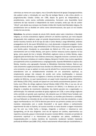 calvinistas ao menos em suas origens, mas o Conselho Nacional de Igrejas Congregacionalistas
não podiam evitar a introdução em suas filas da teologia liberal, a alta crítica alemã e o
pragmatismo.Nos Estados Unidos em 1789, depois da guerra de independência, os
presbiterianos, como outras confissões protestantes, formaram uma Assembléia Geral
autônoma de tipo nacional e independente da matriz européia, ainda que não de caráter
"oficial", pois desde seus começos nos Estados Unidos têm havido total liberdade religiosa. Os
presbiterianos tem se dividido em vários ramos denominacionais, das quais só nos Estados
Unidos há mais de dez.
Metodistas. Na primeira metade do século XVIII, devido sobre tudo à tolerância e liberdade
religiosa, os círculos eclesiásticos ingleses sofreram um declínio espiritual, por meio daquele
aburguesado clero anglicano surge um grande despertamento, preferencialmente porque o
Senhor levantou homens de fé do tipo de João e Carlos Wesley e Jorge Whitefield, ardentes
propagadores da fé, dos quais Whitefield era o mais destacado e eloqüente pregador. Carlos
compôs centenas de hinos. Jorge Whitefield (1714-1770) nasceu em Gloucester (Inglaterra) em
uma família pobre. Estudando na universidade de Oxford em 1733, sua vida se associou
estreitamente com os irmãos Wesley, com quem o Senhor restaurou outros aspectos na Sua
Igreja, como aquele de tirar o templo. Whitefield, anglicano como os irmãos Wesley, viajou
pregando pelo território das Treze Colônias americanas, chegando inclusive a comover ao ultra
prático e tão pouco ortodoxo em matéria religiosa, Benjamín Franklin; teve muitos seguidores
principalmente entre os presbiterianos e congregacionales. Quando Whitefield se separou dos
Wesley, levantou uma agrupação chamada os Metodistas Calvinistas Galeses. Note-se que
cada avivamento surgido provocada novas divisões nos diferentes movimentos protestantes. É
uma constante; os que se apóiam no statu quo de atitude fria e racional terminam por não se
entendereme com os verdadeiramente envolvido em um avivamento espiritual, ou
simplesmente porque não estavam de acordo com certas manifestações e excessos
emocionais.O dos Metodistas na Inglaterra e América do Norte foi dos grandes movimentos
surgidos da Reforma, no qual representaram um papel muito importante Jorge Whitefield e
John Wesley (1703-1791), nascido em Epwort em uma família ancestralmente pastoral. John e
Carlos eram filhos do clérigo anglicano Samuel Wesley (1662-1735), filho, à sua vez, de um
clérigo dissidente. John estudou teologia e literatura em Oxford, e se destacou por ser o
dirigente e estadista do movimento metodista. Seu talento peculiar era a organização e a
administração. Foi ordenado sacerdote da igreja anglicana em 1728, e como clérigo anglicano
vinha sentindo um grande vazio espiritual, não obstante que em Oxford havia fundado com
seu irmão Carlos w Jorge Whitefield, um Clube Santo, ou reuniões para fomentar a santidade,
sem que faltassem as intenções de dar um bom testemunho ao resto dos estudantes; o vazio
seguia manifestando-se. Em 1735 foi decisivo para ele ter seu primeiro contato com os irmãos
morávios relacionados com o conde Zinzendorf; e de quem obteve o conhecimento
experimental da vida no Espírito, tal sucesso ocorrido no navio durante a viagem missionária
que fez com seu irmão Carlos a Georgia, chegando a conhecer e relacionar-se com
Spangenberg, um de seus dirigentes. Uma vez de regresso em Londres, experimentou sua
repentina conversão, graças à intervenção do pastor morávio Böhler, iniciando um período de
avivamento espiritual e se interessaram por evangelizar aos pobres, analfabetos e
marginalizados.John e muitos membros do movimento receberam também impressão
profunda de William Law (1686-1761), místico notoriamente influenciado por Jacob Boheme, e

 