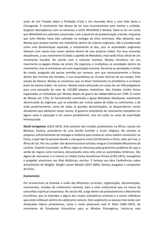 autor de Um Tratado Sobre a Perfeição Cristã e Um chamado Sério a uma Vida Santa e
Consagrada. O movimento não deixou de ter seus inconvenientes para manter a unidade.
Surgiram discrepâncias com os morávios, e entre Whitefield e Wesley. Deve-se ter em conta
que Whitefield era calvinista convencido, com a doutrina da predestinação a bordo, enquanto
que John Wesley havia sido cultivado na teologia da linha arminiana. Não obstante, que
Wesley quis sempre manter aos metodistas dentro do sistema anglicano, não a considerando
como uma denominaçao separada, o rompimento se deu, pois as autoridades anglicanas
olhavam com receio esse mover pietista dentro de seus próprios toldos. Por seus costumes
disciplinares, a seu movimento foi dado o apelido de Metodista, mais tarde título oficial de um
movimento mundial. De acordo com o costume morávio, Wesley introduziu em seu
movimento os ágapes (festas de amor). Ele organizou e multiplicou as sociedades dentro do
movimento, mas as entreteceu em uma organização inclusiva. Percorria as sociedades a lombo
de cavalo, pregando até quinze sermões por semana, sem que necessariamente o fizesse
dentro dos recintos dos templos, e isso escandalizou os círculos clericais de seu tempo. Pelo
estudo da Palavra, Wesley se convenceu que no Novo Testamento os presbíteros e os bispos
eram da mesma ordem. Ao morrer, Wesley havia convocado um corpo de uns 540 pregadores
para uma povoação de mais de 120.000 adeptos metodistas. Nos Estados Unidos foram
organizados os metodistas por Wesley depois da guerra da independência em 1784. À morte
de Wesley em 1791, foi formalmente constituída a Igreja Metodista Wesleyana, totalmente
desvinculada da anglicana, que se estendeu por muitos países de todos os continentes, e de
onde posteriormente, como de todas as grandes denominações, se desprenderam ramos
dissidentes que adotaram novos nomes. O governo eclesiástico do movimento metodista em
alguns casos é episcopal e em outros presbiteriano, mas em todos os casos de autoridade
hierarquizada.
David Livingstone (1813-1873). Este pioneiro das missões protestantes na África, nasceu em
Blantyre, Escócia, procedente de uma família humilde e muito religiosa. No começo se
preparou suficientemente em teologia e medicina para embarcar como médico missionário na
China, o qual não foi possível devido a uma guerra entre Grã Bretanha e China, indo, por isso, à
África do Sul. Por seu caráter não denominacional solicitou integrar à Sociedade Missionária de
Londres. Viajante incansável, na África negra se interessou pelo gravíssimo problema da caça e
venda de negros como escravos, denunciando estes atos ante as autoridades britânicas. São
dignos de mencionar a si mesmo os irmãos Carlos Grandinson Finney (1792-1875), evangelista
e pregador americano nas Ilhas Britânicas; escritor. É famosa sua obra Conferências sobre
Avivamentos de Religião. Dwight Lyman Moody (1837-1899), famoso pregador e compositor
de hinos.
Ecumenismo
Por ecumenismo se entende a união das diferentes correntes, organizações, denominações,
movimentos, missões do cristianismo nominal, mais a nível institucional que no marco da
comunhão espiritual corporativa. No século XIX, surge dentro do protestantismo o Movimento
Ecumênico, que se estendeu a alguns dos corpos eclesiásticos orientais e a certos indivíduos
que ainda militavam dentro do catolicismo romano. Este surgimento se associa mais tarde com
destacados líderes protestantes, como o norte americano Juan R. Mott (1865-1955), do
movimento de Estudantes Voluntários para as Missões Estrangeiras. Iniciou-se este

 