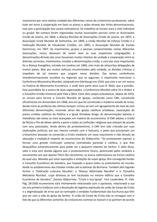 movimento por uma relativa unidade dos diferentes ramos do cristianismo protestante, sobre
tudo em torno à cooperação em fazer os planos e ações através das linhas denominacionais,
mas sem a participação dos corpos eclesiásticos. Os trabalhos se iniciam mais a nível individual
ou grupal. No começo foram organizadas muitas associações parciais como as Associações
Cristãs de Jovens, em 1844; a Aliança Mundial de Associações Cristãs de Jovens, em 1855; a
Associação Cristã Mundial de Senhoritas, em 1894; a União Mundial de Esforço Cristão e a
Federação Mundial de Estudantes Cristãos, em 1895; a Associação Mundial de Escolas
Dominicais, em 1907. Os movimentos, grupos e pessoas comprometidas nestas diferentes
associações, nunca deixavam de serem leais as suas respectivas congregações e
denominações.Através dos anos houveram muitos intentos de unidade e cooperação entre as
distintas correntes, movimentos, missões e denominações cristãs, e uma das mais importantes
foi a Aliança Evangélica, iniciada em Londres em 1846, com mais de oitocentas delegações de
muitos países. Mas por muitos esforços encaminhados pela unidade, as divisões crônicas a
impediam de tal maneira que surgiam novas divisões. Das tantas conferências
interdenominacionais mundiais ou regionais que se seguiram, é importante mencionar a
Conferência Missionária Mundial, celebrada em Edimburgo em 1910, que veio a ser um marco
na história do Movimento Ecumênico, e onde teve parte ativa Juan R. Mott, que a presidiu.
Esta assembléia foi a autora de duas organizações, a Conferencia Mundial sobre Fé e Ordem e
o Conselho Cristão Universal pela Vida e Obra. Estes dois corpos eclesiásticos, depois de 1914,
se uniram para formar o Concílio Mundial de Igrejas, conhecido como CMI, constituído
oficialmente em Amsterdam em 1948, ano em que foi constituído o moderno estado de Israel,
dando início às profecias dos últimos tempos. Iniciou-se com um agrupamento de mais de cem
diferentes denominações, incluindo várias das igrejas católicas ortodoxas, associações de
jovens cristãos católicos da Polônia e a Igreja Ortodoxa Grega. As denominações batistas e
metodistas são talvez os mais avançados em matéria de ecumenismo. O CMI adotou o Credo
de Nicéia a fim de deixar aberta a porta a todas as confissões religiosas que estejam de acordo
com seus postulados. Ainda dentro do protestantismo, o CMI tem sido criticado por suas
implicações políticas, por seu intenso contato com o Vaticano, e pelos que proclamam um
cristianismo baseado na conversão a Cristo mediante um novo nascimento e não através da
educação e tradição.A respeito do ecumenismo diz Olabarreita: "Os protestantes aspiram a
formar uma grande instituição universal centralizada parecida à católica, o que lhes
desqualifica automaticamente para poder ser o pequeno rebanho do Senhor. E além disso,
salta à vista sem dúvida alguma que o protestantismo futuro, potenciado pelos símbolos e
sacramentos aos que aponta Tillich tão claramente, se acerca sobremaneira ao tronco católico
do qual saiu. Movidos por estas aspirações e ambições de super-igreja, têm conseguido fundar
o Conselho Ecumênico de Genebra, que hospeda a quase todos os protestantes do mundo,
desde os presbiterianos dos Estados Unidos até os batistas de Birmania. Também têm logrado
formar a ‘Federação Luterana Mundial’, a ‘Aliança Reformada Mundial’ e o ‘Conselho
Metodista Mundial’, cujas diretivas se tem localizado no mesmo edifício que o Conselho
Ecumênico de Genebra". (Santos Olabarrieta. "Cristo e Sua Igreja". Fort Lauderdale, Fl. USA.
Pág. 28-29)O ecumenismo esta intimamente relacionado com a apostasia, relacionada a sua
vez em primeira instância com a dissolução da legítima expressão da união do Corpo de Cristo
e a dogmatização de erros que se contrapõe a verdades fundamentais das Escrituras que têm
que ver com a vida da Igreja do Senhor. A união do Corpo de Cristo não se consegue com o
fato de que as diferentes vertentes do cristianismo nominal se reúnam e se ponham de acordo

 