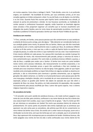 em muitos aspectos. Como disse o teólogo K. Barth: "Toda divisão, como tal, é um profundo
enigma, um escândalo". Na localidade de Corinto, por suas contendas carnais, já em seus
corações egoístas os irmãos começaram a dizer: Eu sou de Paulo; e eu de Apolo; e eu de Cefas;
e eu de Cristo. Quando Paulo lhes escreve pelo Espírito Santo condenando essa atitude, já
estavam às portas de protocolizar a divisão. Se isso houvesse acontecido, as rivalidades de
caráter pessoal e confessional houvessem seguido; então haveriam se levantado algumas
vozes sensatas e lhes proporiam organizar um conselho que se reunisse anualmente com
delegados das quatro facções, para ter certa classe de aproximação ecumênica. Isto haveria
resolvido o problema? O haveria aprovado o Senhor por meio de Paulo? A Bíblia diz que não.
Vestiduras sem manchas
" 4 Tens, contudo, em Sardes, umas poucas pessoas que não contaminaram as suas vestiduras
e andarão de branco junto comigo, pois são dignas. ".Não obstante ser considerado Sardes em
sua condição global como morta, há pessoas fiéis ao Senhor, líderes que não têm manchado
suas vestiduras com a morte, espiritualmente vivos e usados por Deus. As vestiduras refletem
as obras na fé dos santos, e mais que isso, a vida e a ação do Espírito Santo no espírito e no
coração da pessoa, é o andar do crente e o que realmente é em seu viver. Esse revestimento é
Cristo mesmo refletido em cada pessoa. Se a pessoa têm manchado seu vestido é porque há
contaminação de morte; não necessariamente pelo pecado, porque a natureza da morte é
mais contaminante que o pecado.2 Por outro lado as vestiduras brancas refletem a pureza, a
vida de Deus, a aptidão para andar com o Senhor. O Senhor tem muito em conta também
nestes nomes como pessoas individuais, não necessariamente no sentido corporativo, e no
curso da história têm levantado servos a quem têm santificado e lhes tem revelado sua
vontade para essa conjuntura histórica na vida da Igreja. Estes gigantes, pode ser que hajam
recebido certa orientação profética ou hajam feito ênfase em alguma verdade ou doutrina em
particular, e são os instrumentos para eventuais e grandes avivamentos, que as seguintes
gerações não sabem conservar, e o Senhor se vê precisando buscar outra pessoa para dar-lhe
uma nova graça, revelação e benção, com o resultado de um novo avivamento e de uma nova
separação, porque os guiados pelo Senhor são objeto da oposição dos que não vêem o
propósito de Deus nas coisas. Na prática, em todo avivamento há separações, não causadas
necessariamente pela pessoa escolhida por Deus. Lutero não queria separar, mas o sistema
religioso imperante o separou.
Os vencedores de Sardes
" 5 O vencedor será assim vestido de vestiduras brancas, e de modo nenhum apagarei o seu
nome do Livro da Vida; pelo contrário, confessarei o seu nome diante de meu Pai e diante dos
seus anjos.6 Quem tem ouvidos, ouça o que o Espírito diz às igrejas. " (Ap 3:5, 6).De que têm
de sair vitoriosos os vencedores em Sardes? Da morte que prevalece dentro do sistema do
protestantismo. Em outras partes da presente obra temos explicado que as promessas que
aparecem nas sete cartas para os vencedores, são prêmios que têm de ter cumprimento no
reino milenar do Senhor Jesus Cristo. De acordo com o andar nesta era da graça, assim será a
retribuição na era do reino, sem que isto tenha que ver com a salvação, que é um presente de
Deus. Aqui aparecem três recompensas para os vencedores de Sardes: Vestiduras brancas, não
serão apagados seus nomes do livro da vida e serão confessados seus nomes diante do Pai

 