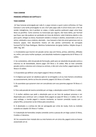 TAXA CAMERÆ
PRIMEIRO APÊNDICE DO CAPÍTULO V
TAXA CAMERÆ
(A Taxa Camaræ promulgada por Leão X, o papa romano a quem Lutero enfrentou ).A Taxa
Camaræ é uma tarifa promulgada no ano 1517 pelo papa Leão X (1513-1521) com o fim de
vender indulgências, isto é perdoar as culpas, a todos quantos pudessem pagar umas boas
libras ao pontífice. Como veremos na transcrição que seguirá, não havia delito, por horrível
que fosse, que não pudesse ser perdoado em troca de dinheiro. Leão X declarou aberto o céu
para quem, clérigos ou laicos, houvessem violado a crianças e adultos, assassinado a um ou a
vários, caloteado a seus credores, abortado... mas tivessem o bem de serem generosos com os
tesouros papais. Este documento mostra um dos pontos culminantes da corrupção
humana*(1)*(1) Pepe Rodriguez. Mentiras fundamentais da Igreja Católica. Edições Grupo Z.
1997. Pág. 397.
1. O eclesiástico que incorrer em pecado carnal, seja com freiras, primas, sobrinhas, afilhadas
ou, enfim, com outra mulher qualquer, será absolvido mediante o pagamento de 67 libras e 12
soldos.
2. Se o eclesiástico, além do pecado de fornicação, pedir para ser absolvido do pecado contra a
natureza ou de bestialidade, deverá pagar 219 libras e 15 soldos. Mas se tiver cometido
pecado contra a natureza com crianças ou animais, e não com uma mulher, pagará apenas 131
libras e 15 soldos.
3. O sacerdote que deflorar uma virgem pagará 2 libras e 8 soldos.
4. A religiosa que quiser ser abadessa após ter se entregado a um ou mais homens simultânea
ou sucessivamente, dentro ou fora do convento, pagará 131 libras e 15 soldos.
5. Os sacerdotes que quiserem viver em concubinato com seus parentes pagaram 76 libras e 1
soldo.
6. Para cada pecado de luxúria cometido por um leigo, a absolvição custará 27 libras e 1 soldo.
7. A mulher adúltera que pedir a absolvição para se ver livre de qualquer processo e ser
dispensada para continuar com a relação ilícita pagará ao papa 87 libras e 3 soldos. Em um
caso análogo, o marido pagará o mesmo montante; se tiverem cometido incesto com o
próprio filho, acrescentar-se-ão 6 libras pela consciência.
8. A absolvição e a certeza de não ser perseguido por crime de roubo, furto ou incêndio
custarão ao culpado 131 libras e 7 soldos.
9. A absolvição de homicídios simples cometido contra a pessoa de um leigo custará 15 libras,
4 soldos e 3 denários.
10. Se o assassino tiver matado dois ou mais homens em um único dia, pagará como se tivesse
assassinado um só.

 