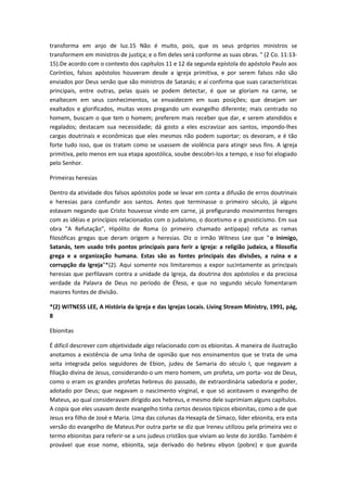 transforma em anjo de luz.15 Não é muito, pois, que os seus próprios ministros se
transformem em ministros de justiça; e o fim deles será conforme as suas obras. " (2 Co. 11:1315).De acordo com o contexto dos capítulos 11 e 12 da segunda epístola do apóstolo Paulo aos
Coríntios, falsos apóstolos houveram desde a igreja primitiva, e por serem falsos não são
enviados por Deus senão que são ministros de Satanás; e aí confirma que suas características
principais, entre outras, pelas quais se podem detectar, é que se gloriam na carne, se
enaltecem em seus conhecimentos, se envaidecem em suas posições; que desejam ser
exaltados e glorificados, muitas vezes pregando um evangelho diferente; mais centrado no
homem, buscam o que tem o homem; preferem mais receber que dar, e serem atendidos e
regalados; destacam sua necessidade; dá gosto a eles escravizar aos santos, impondo-lhes
cargas doutrinais e econômicas que eles mesmos não podem suportar; os devoram, e é tão
forte tudo isso, que os tratam como se usassem de violência para atingir seus fins. A igreja
primitiva, pelo menos em sua etapa apostólica, soube descobri-los a tempo, e isso foi elogiado
pelo Senhor.
Primeiras heresias
Dentro da atividade dos falsos apóstolos pode se levar em conta a difusão de erros doutrinais
e heresias para confundir aos santos. Antes que terminasse o primeiro século, já alguns
estavam negando que Cristo houvesse vindo em carne, já prefigurando movimentos hereges
com as idéias e princípios relacionados com o judaísmo, o docetismo e o gnosticismo. Em sua
obra "A Refutação", Hipólito de Roma (o primeiro chamado antipapa) refuta as ramas
filosóficas gregas que deram origem a heresias. Diz o irmão Witness Lee que " o inimigo,
Satanás, tem usado três pontos principais para ferir a Igreja: a religião judaica, a filosofía
grega e a organização humana. Estas são as fontes principais das divisões, a ruina e a
corrupção da Igreja"*(2). Aqui somente nos limitaremos a expor sucintamente as principais
heresias que perfilavam contra a unidade da Igreja, da doutrina dos apóstolos e da preciosa
verdade da Palavra de Deus no período de Éfeso, e que no segundo século fomentaram
maiores fontes de divisão.
*(2) WITNESS LEE, A História da Igreja e das Igrejas Locais. Living Stream Ministry, 1991, pág,
8
Ebionitas
É difícil descrever com objetividade algo relacionado com os ebionitas. A maneira de ilustração
anotamos a existência de uma linha de opinião que nos ensinamentos que se trata de uma
seita integrada pelos seguidores de Ebion, judeu de Samaria do século I, que negavam a
filiação divina de Jesus, considerando-o um mero homem, um profeta, um porta- voz de Deus,
como o eram os grandes profetas hebreus do passado, de extraordinária sabedoria e poder,
adotado por Deus; que negavam o nascimento virginal, e que só aceitavam o evangelho de
Mateus, ao qual consideravam dirigido aos hebreus, e mesmo dele suprimiam alguns capítulos.
A copia que eles usavam deste evangelho tinha certos desvios típicos ebionitas, como a de que
Jesus era filho de José e Maria. Uma das colunas da Hexapla de Símaco, líder ebionita, era esta
versão do evangelho de Mateus.Por outra parte se diz que Ireneu utilizou pela primeira vez o
termo ebionitas para referir-se a uns judeus cristãos que viviam ao leste do Jordão. Também é
provável que esse nome, ebionita, seja derivado do hebreu ebyon (pobre) e que guarda

 