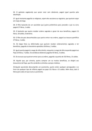 26. O apóstata vagabundo que quiser viver sem obstáculo, pagará igual quantia pela
absolvição.
27. Igual montante pagarão os religiosos, sejam eles seculares ou regulares, que queiram viajar
em trajes de leigo.
28. O filho bastardo de um sacerdote que queira preferência para preceder o pai na cúria
pagará 27 libras, 1 soldo.
29. O bastardo que queira receber ordens sagradas e gozar de seus benefícios, pagará 15
libras, 18 soldos, 6 denários.
30. O filho de pais desconhecidos que queira entrar nas ordens, pagará ao tesouro pontifício
27 libras, 1 soldo.
31. Os leigos feios ou deformados que queiram receber ordenamentos sagrados e ter
benefícios, pagarão à chancelaria apostólica 58 libras, 2 soldos.
32. Igual quantia pagará o vesgo de olho direito; enquanto o vesgo de olho esquerdo pagará ao
Papa 10 libras, 7 soldos. Os estrábicos bilaterais pagarão 45 libras, 3 soldos.
33. Os eunucos que queiram entrar para as ordens, pagarão a quantia de 310 libras, 15 soldos.
34. Aquele que, por simonia, queira comprar um ou muitos benefícios, se dirigirá aos
tesoureiros do Papa, que lhe venderão os direitos a preços módicos.
35.Aquele que,tendo descumprido um juramento, queira evitar qualquer perseguição e se
livrar de qualquer tipo de infâmia pagará ao papa 131 libras e 15 soldos. Além disso, dará 3
libras para cada um que ouviu o juramento.

 