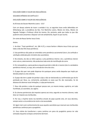 DISCUSSÃO SOBRE O VALOR DAS INDULGÊNCIAS
SEGUNDO APÊNDICE DO CAPÍTULO V
DISCUSSÃO SOBRE O VALOR DAS INDULGÊNCIAS
As 95 teses do Doutor Martinho Lutero - 1517
Com um desejo ardente de trazer a verdade à luz, as seguintes teses serão defendidas em
Wittenberg sob a presidência do Rev. Frei Martinho Lutero, Mestre de Artes, Mestre de
Sagrada Teologia e Professor oficial da mesma. Ele, portanto, pede que todos os que não
puderem estar presentes e disputar com ele verbalmente, façam-no por escrito.
Em nome de Nosso Senhor Jesus Cristo.
Amém.
1. Ao dizer: "Fazei penitência", etc. [Mt 4.17], o nosso Senhor e Mestre Jesus Cristo quis que
toda a vida dos fiéis fosse penitência.
2. Esta penitência não pode ser entendida como penitência sacramental (isto é, da confissão e
satisfação celebrada pelo ministério dos sacerdotes).
3. No entanto, ela não se refere apenas a uma penitência interior; sim, a penitência interior
seria nula se, externamente, não produzisse toda sorte de mortificação da carne.
4. Por conseqüência, a pena perdura enquanto persiste o ódio de si mesmo (isto é a verdadeira
penitência interior), ou seja, até a entrada do reino dos céus.
5. O papa não quer nem pode dispensar de quaisquer penas senão daquelas que impôs por
decisão própria ou dos cânones.
6. O papa não tem o poder de perdoar culpa a não ser declarando ou confirmando que ela foi
perdoada por Deus; ou, certamente, perdoados os casos que lhe são reservados. Se ele
deixasse de observar essas limitações, a culpa permaneceria.
7. Deus não perdoa a culpa de qualquer pessoa sem, ao mesmo tempo, sujeitá-la, em tudo
humilhada, ao sacerdote, seu vigário.
8. Os cânones penitenciais são impostos apenas aos vivos; segundo os mesmos cânones, nada
deve ser imposto aos moribundos.
9. Por isso, o Espírito Santo nos beneficia através do papa quando este, em seus decretos,
sempre exclui a circunstância da morte e da necessidade.
10. Agem mal e sem conhecimento de causa aqueles sacerdotes que reservam aos moribundos
penitências canônicas para o purgatório.
11. Essa cizânia de transformar a pena canônica em pena do purgatório parece ter sido
semeada enquanto os bispos certamente dormiam.

 