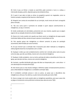 28. Certo é que, ao tilintar a moeda na caixa [1][1], pode aumentar o lucro e a cobiça; a
intercessão da Igreja, porém, depende apenas da vontade de Deus.
29. E quem é que sabe se todas as almas no purgatório querem ser resgatadas, como na
história contada a respeito de São Severino e São Pascoal?
30. Ninguém tem certeza da veracidade de sua contrição, muito menos de haver conseguido
plena remissão.
31. Tão raro como quem é penitente de verdade é quem adquire autenticamente as
indulgências, ou seja, é raríssimo.
32. Serão condenados em eternidade, juntamente com seus mestres, aqueles que se julgam
seguros de sua salvação através de carta de indulgência.
33. Deve-se ter muita cautela com aqueles que dizem serem as indulgências do papa aquela
inestimável dádiva de Deus através da qual a pessoa é reconciliada com Ele.
34. Pois aquelas graças das indulgências se referem somente às penas de satisfação
sacramental, determinadas por seres humanos.
35. Os que ensinam que a contrição não é necessária para obter redenção ou indulgência,
estão pregando doutrinas incompatíveis com o cristão.
36. Qualquer cristão que está verdadeiramente contrito tem remissão plena tanto da pena
como da culpa, que são suas dívidas, mesmo sem uma carta de indulgência.
37. Qualquer cristão verdadeiro, vivo ou morto, participa de todos os benefícios de Cristo e da
Igreja, que são dons de Deus, mesmo sem carta de indulgência.
38. Contudo, o perdão distribuído pelo papa não deve ser desprezado, pois – como disse – é
uma declaração da remissão divina[2][2].
39. Até mesmo para os mais doutos teólogos é dificílimo exaltar simultaneamente perante o
povo a liberalidade de indulgências e a verdadeira contrição. [3][3]
40. A verdadeira contrição procura e ama as penas, ao passo que a abundância das
indulgências as afrouxa e faz odiá-las, ou pelo menos dá ocasião para tanto. [4][4]
41. Deve-se pregar com muita cautela sobre as indulgências apostólicas, para que o povo não
as julgue erroneamente como preferíveis às demais boas obras do amor. [5][5]
[
[
[
[
[

 