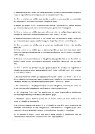 42. Deve-se ensinar aos cristãos que não é pensamento do papa que a compra de indulgências
possa, de alguma forma, ser comparada com as obras de misericórdia.
43. Deve-se ensinar aos cristãos que, dando ao pobre ou emprestando ao necessitado,
procedem melhor do que se comprassem indulgências. [6][6]
44. Ocorre que através da obra de amor cresce o amor e a pessoa se torna melhor, ao passo
que com as indulgências ela não se torna melhor, mas apenas mais livre da pena.
45. Deve-se ensinar aos cristãos que quem vê um carente e o negligencia para gastar com
indulgências obtém para si não as indulgências do papa, mas a ira de Deus.
46. Deve-se ensinar aos cristãos que, se não tiverem bens em abundância, devem conservar o
que é necessário para sua casa e de forma alguma desperdiçar dinheiro com indulgência.
47. Deve-se ensinar aos cristãos que a compra de indulgências é livre e não constitui
obrigação.
48. Deve ensinar-se aos cristãos que, ao conceder perdões, o papa tem mais desejo (assim
como tem mais necessidade) de oração devota em seu favor do que do dinheiro que se está
pronto a pagar.
49. Deve-se ensinar aos cristãos que as indulgências do papa são úteis se não depositam sua
confiança nelas, porém, extremamente prejudiciais se perdem o temor de Deus por causa
delas.
50. Deve-se ensinar aos cristãos que, se o papa soubesse das exações dos pregadores de
indulgências, preferiria reduzir a cinzas a Basílica de S. Pedro a edificá-la com a pele, a carne e
os ossos de suas ovelhas.
51. Deve-se ensinar aos cristãos que o papa estaria disposto – como é seu dever – a dar do seu
dinheiro àqueles muitos de quem alguns pregadores de indulgências extorquem ardilosamente
o dinheiro, mesmo que para isto fosse necessário vender a Basílica de S. Pedro.
52. Vã é a confiança na salvação por meio de cartas de indulgências, mesmo que o comissário
ou até mesmo o próprio papa desse sua alma como garantia pelas mesmas.
53. São inimigos de Cristo e do Papa aqueles que, por causa da pregação de indulgências,
fazem calar por inteiro a palavra de Deus nas demais igrejas.
54. Ofende-se a palavra de Deus quando, em um mesmo sermão, se dedica tanto ou mais
tempo às indulgências do que a ela.
55. A atitude do Papa necessariamente é: se as indulgências (que são o menos importante) são
celebradas com um toque de sino, uma procissão e uma cerimônia, o Evangelho (que é o mais
importante) deve ser anunciado com uma centena de sinos, procissões e cerimônias.
56. Os tesouros da Igreja, a partir dos quais o papa concede as indulgências, não são
suficientemente mencionados nem conhecidos entre o povo de Cristo.
[

 